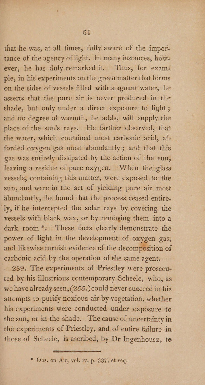 that he was, at all times, fully aware of the impor tance of the agency of light. In many instances, how- ever, he has duly remarked it. Thus, for exam- ple, in his experiments on the green matter that forms on the sides of vessels filled with stagnant. water, he asserts that the pure air is never produced in the shade, but only under a direct exposure to light ; and no degree of warmth, he adds, will supply. the place of the sun’s rays. He farther observed, that the water, which contained most carbonic acid, af- forded oxygen gas most abundantly ; and that this gas was entirely dissipated by the action of the sun, leaving a residue of pure oxygen. When the glass vessels, containing this matter, were exposed to the sun, and were in the act of yielding pure air most abundantly, he found that the process ceased entire- ly, if he intercepted the solar rays by covering the vessels with black wax, or by remoying them into a dark room *: These facts clearly demonstrate the power of light in the development of oxygen gas, and likewise furnish evidence of the decomposition of carbonic acid by the operation of the same agent. 289. The experiments of Priestley were prosecu- ted by his illustrious contemporary Scheele, who, as we have already seen, (255. ) could never succeed in his attempts to purify noxious air by vegetation, whether his experiments were conducted under exposure to the sun, or in the shade. The cause of uncertainty in the experiments of Priestley, and of entire failure in those of Scheele, is ascribed, by Dr Ingenhousz, te * Obs. on Air, vol. iv. p. 337. et seq,