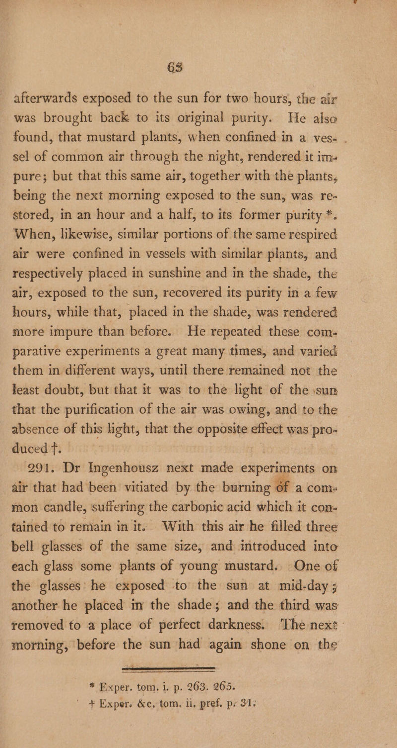 afterwards exposed to the sun for two hours, the air was brought back to its original purity. He also found, that mustard plants, when confined in a ves- . sel of common air through the night, rendered it im- pure; but that this same air, together with the plants, being the next morning exposed to the sun, was re- stored, in an hour and a half, to its former purity *. When, likewise, similar portions of the same respired air were confined in vessels with similar plants, and respectively placed in sunshine and in the shade, the air, exposed to the sun, recovered its purity in a few hours, while that, placed in the shade, was rendered more impure than before. He repeated these com- parative experiments a great many times, and varied them in different ways, until there remained not the feast doubt, but that it was to the light of the sun that the purification of the air was owing, and to the absence of this light, that the opposite effect was pro- duced f. | 291. Dr Ingenhousz next made experiments on air that had been vitiated by the burning 6f a coms mon candle, suffering the carbonic acid which it con- fained to remain in it. With this air he filled three bell glasses of the same size, and introduced into each glass some plants of young mustard.. One of the glasses’ he exposed to the sun at mid-day ; another he placed im the shade; and the third was removed to a place of perfect darkness. The next: morning, before the sun had again shone on the * Exper. tom. i. p. 263. 265. + Exper. &amp;c. tom. ii, pref. px 31.