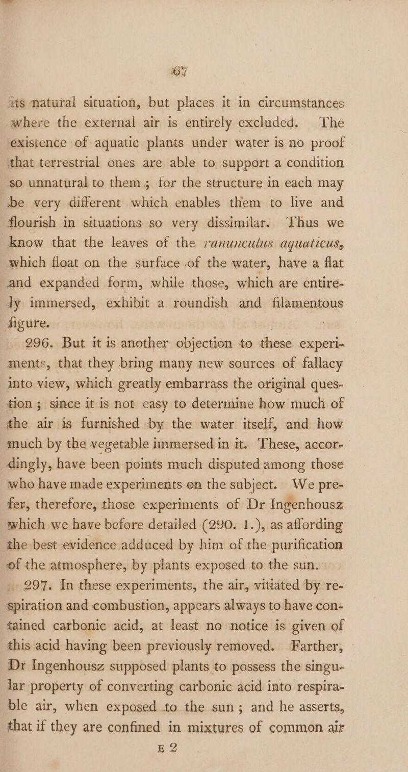ey ats matural situation, but places it in circumstances where the external air is entirely excluded. he existence of aquatic plants under water is no proof that terrestrial ones are able to support a condition so unnatural to them; tor the structure in each may be very different which enables them to live and flourish in situations so very dissimilar. Thus we know that the leaves of the ranunculus aguaticus, which float on the surface .of the water, have a flat and expanded form, while those, which are entire- ly immersed, exhibit a roundish and filamentous figure. | 296. But it is another objection to these experi- ments, that they bring many new sources of fallacy into view, which greatly embarrass the original ques- tion ; since it is not easy to determine how much of the air is furnished by the water itself, and how much by the vegetable immersed in it. These, accor- dingly, have been points much disputed among those who have made experiments en the subject. We pre- fer, therefore, those experiments of Dr Ingenhousz which we have before detailed (290. 1.), as affording the best evidence adduced by him of the purification of the atmosphere, by plants exposed to the sun. _ 297. In these experiments, the air, vitiated by re- spiration and combustion, appears always to have con- tained carbonic acid, at least no notice is given of this acid having been previously removed. Farther, Dr Ingenhousz supposed plants to possess the singu- lar property of converting carbonic acid into respira- ble air, when exposed to the sun; and he asserts, that if they are confined in mixtures of common air E 2
