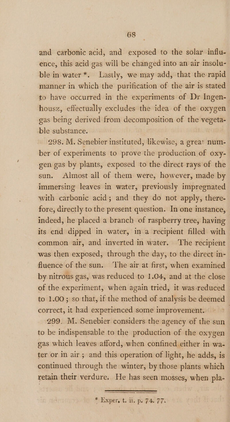 and carbonic acid, and exposed to the solar influ- ence, this acid gas will be changed into an air insolu- ble in water *. Lastly, we may add, that the rapid manner in which the purification of the air is stated to have occurred in the experiments of Dr Ingen-_ housz, effectually excludes the idea of the oxygen gas being derived from decomposition of the vegeta- ble substance. ! 298. M. Senebier instituted, likewise, a great num- ber of experiments to prove the production of oxy- gen gas by plants, exposed to the direct rays of the sun. Almost all of them were, however, made by immersing leaves in water, previously impregnated with carbonic acid; and they do not apply, there- fore, directly to the present question. In one instance, indeed, he placed a branch of raspberry tree, having its end dipped in water, in a recipient filled with common air, and inverted in water. The recipient was then exposed, through the day, to the direct in- fluence of the sun. The air at first, when examined by nitrous gas, was reduced to 1.04, and at the close of the experiment, when again tried, it was reduced to 1.00; so that, if the method of analysis be deemed correct, it had experienced some improvement. | 299. M. Senebier considers the agency of the sun to be indispensable to the production of the oxygen gas which leaves afford, when confined either in wa- ter or in air; and this operation of light, he adds, is continued through the winter, by those plants which retain their verdure. He has seen mosses, when pla- * Expery't. iit. po 74 77%