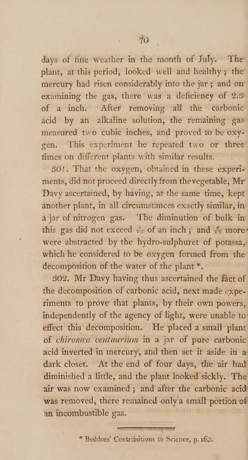 days of fine weather in the month of July. The’ plant, at this period, looked well and healthy ; the’ mercury had risen considerably into the jar; and on’ examining the gas, there was a deficiency of 2.9 of a inch. After removing all the carbonic acid by an alkaline solution, the remaining gas’ measured two cubic inches, and proved to be oxy- gen, his experiment he’ repeated two or three® times on different plants with similar results. 30!. Fhat the oxygen, obtained in these experi- ments, did not proceed directly from thevegetable, Mr Davy ascertained, by having, at the same time, kept another plant, in all circumstances exactly similar, in a jar of nitrogen gas. The diminution of bulk in’ this gas did not exceed +5 of an inch ;' and + more: were abstracted by the hydro-sulphuret of potassa,- which he considered to be oxygen formed from the’ decomposition of the water of the plant *. 302. Mr Davy having thus ascertained the fact of the decomposition of carbonic acid, next made expe- riments to prove that plants, by their own powers, independently of the agency of light, were unable to: effect this decomposition. He placed a small plant of chironea centaurium in a jar of pure carbonic acid inverted in mercury, and then set it aside in a dark closet. At the end of four days, the air had diminished a little, and the plant looked sickly. The air was now examined ; and after the carbonic acid’ was removed, there remained only a small portion of an incombustible gas. * Beddoes’ Contributions to Science, p. 163: