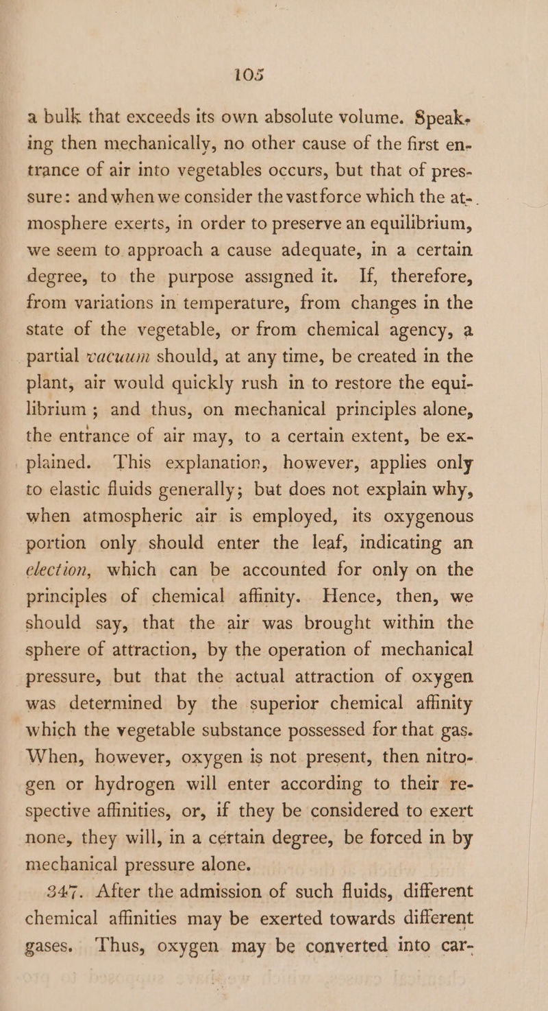 a bulk that exceeds its own absolute volume. Speak- ing then mechanically, no other cause of the first en- trance of air into vegetables occurs, but that of pres- sure: and when we consider the vast force which the at-. mosphere exerts, in order to preserve an equilibrium, we seem to approach a cause adequate, in a certain degree, to the purpose assigned it. If, therefore, from variations in temperature, from changes in the state of the vegetable, or from chemical agency, a partial vacuwm should, at any time, be created in the plant, air would quickly rush in to restore the equi- librium ; and thus, on mechanical principles alone, the entrance of air may, to a certain extent, be ex- plained. ‘This explanation, however, applies only to elastic fluids generally; but does not explain why, when atmospheric air is employed, its oxygenous portion only should enter the leaf, indicating an election, which can be accounted for only on the principles of chemical affinity. Hence, then, we should say, that the air was brought within the sphere of attraction, by the operation of mechanical pressure, but that the actual attraction of oxygen was determined by the superior chemical afhinity which the vegetable substance possessed for that gas. When, however, oxygen is not present, then nitro- gen or hydrogen will enter according to their re- spective affinities, or, if they be considered to exert none, they will, in a certain degree, be forced in by mechanical pressure alone. 347. After the admission of such fluids, different chemical affinities may be exerted towards different gases. ‘Thus, oxygen may be converted into car-