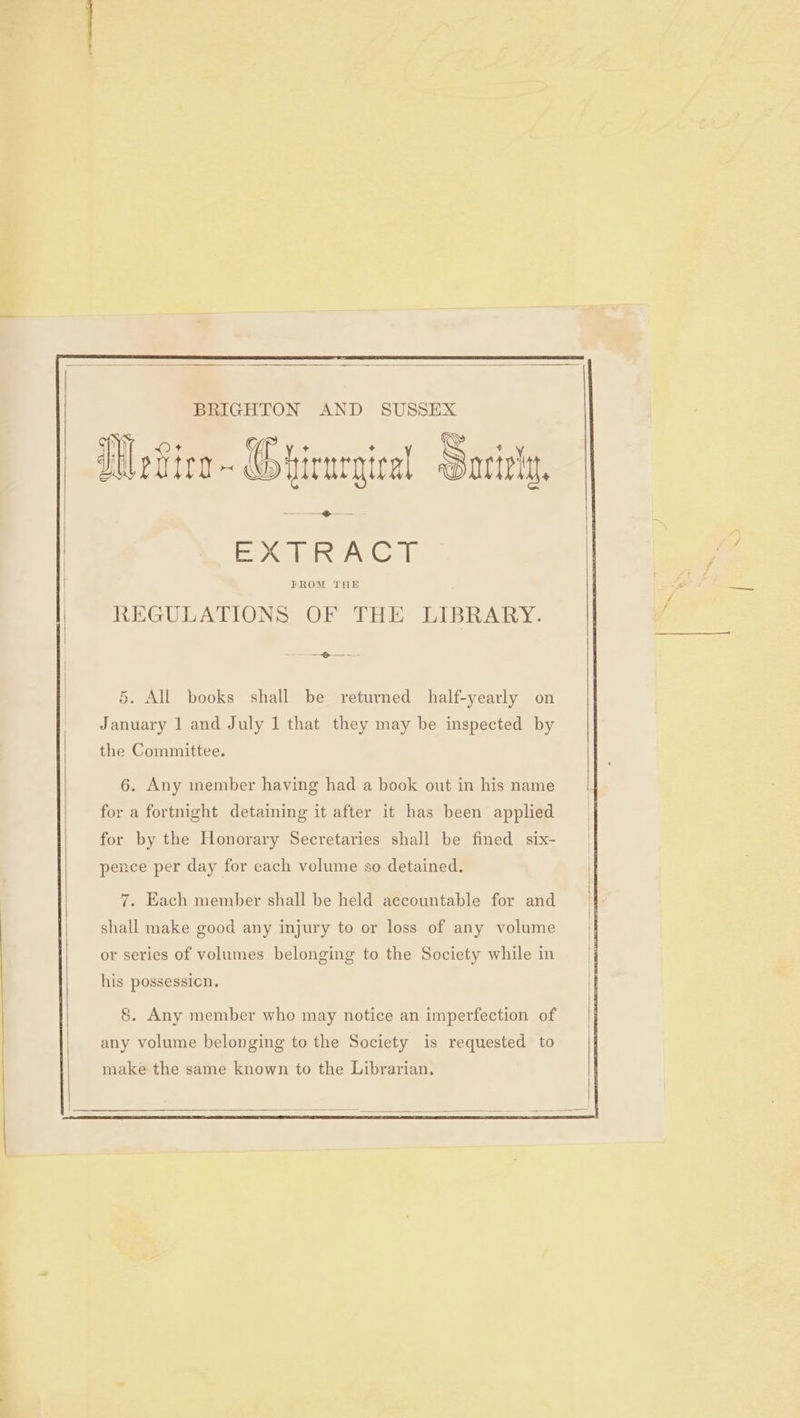 nee BRIGHTON AND SUSSEX PAW RAGE REGULATIONS OF THE LIBRARY. ——$—@ — -—-~ 5. All books shall be returned half-yearly on January 1 and July 1 that they may be inspected by the Committee. 6. Any member having had a book out in his name for a fortnight detaining it after it has been applied for by the Honorary Secretaries shall be fined six- pence per day for each volume so detained. 7. Each member shall be held accountable for and shall make good any injury to or loss of any volume or series of volumes belonging to the Society while im his possession, 8. Any member who may notice an imperfection of any volume belonging to the Society is requested to make the same known to the Librarian.