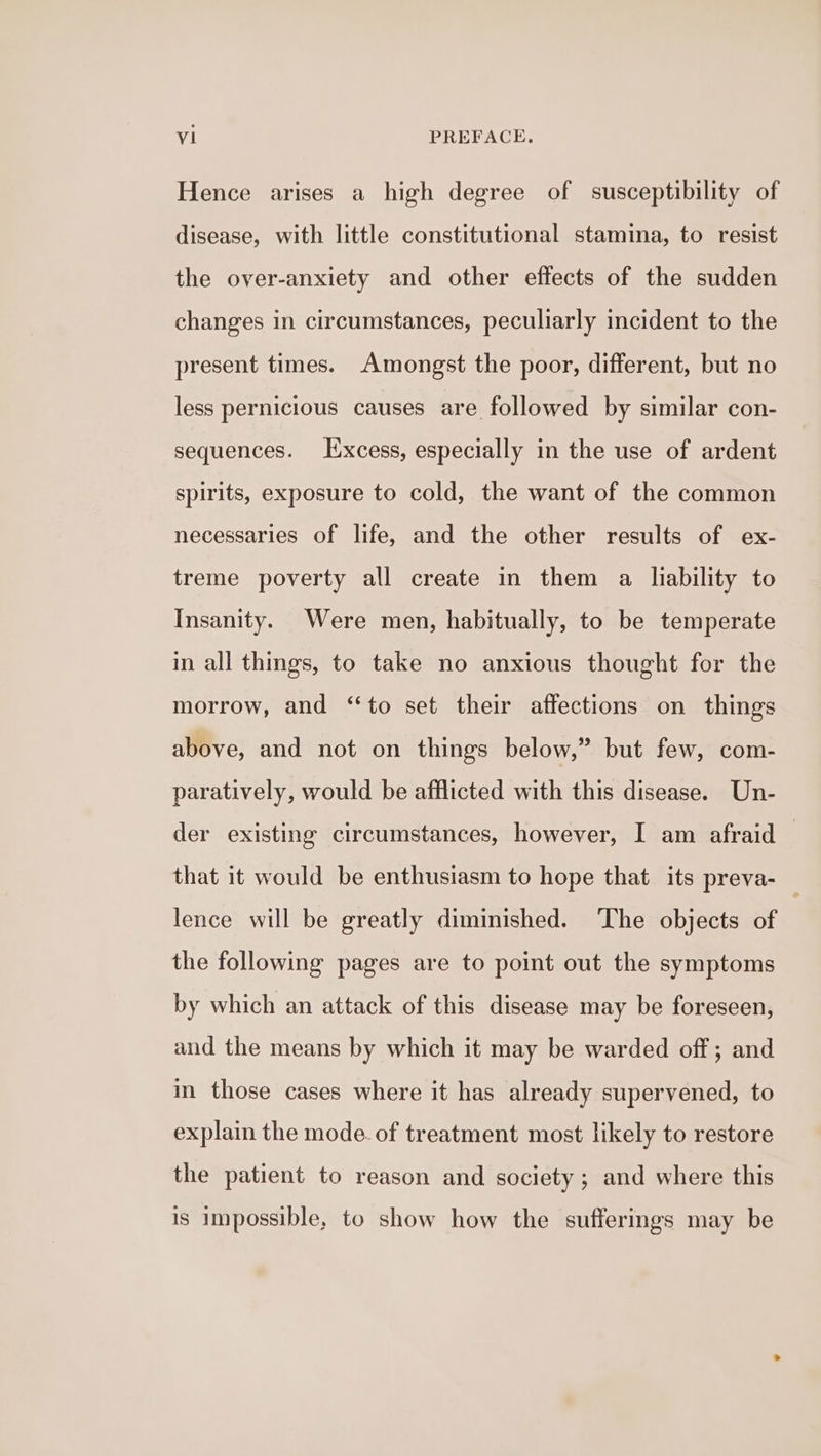 Hence arises a high degree of susceptibility of disease, with little constitutional stamina, to resist the over-anxiety and other effects of the sudden changes in circumstances, peculiarly incident to the present times. Amongst the poor, different, but no less pernicious causes are followed by similar con- sequences. Excess, especially in the use of ardent spirits, exposure to cold, the want of the common necessaries of life, and the other results of ex- treme poverty all create in them a liability to Insanity. Were men, habitually, to be temperate in all things, to take no anxious thought for the morrow, and “to set their affections on things above, and not on things below,” but few, com- paratively, would be afflicted with this disease. Un- der existing circumstances, however, I am afraid that it would be enthusiasm to hope that its preva- lence will be greatly diminished. The objects of the following pages are to point out the symptoms by which an attack of this disease may be foreseen, and the means by which it may be warded off ; and in those cases where it has already supervened, to explain the mode. of treatment most likely to restore the patient to reason and society; and where this is impossible, to show how the sufferings may be