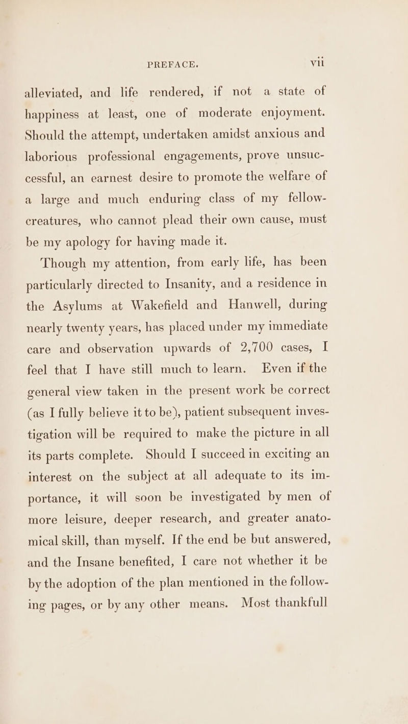 alleviated, and life rendered, if not a state of happiness at least, one of moderate enjoyment. Should the attempt, undertaken amidst anxious and laborious professional engagements, prove unsuc- cessful, an earnest desire to promote the welfare of a large and much enduring class of my fellow- creatures, who cannot plead their own cause, must be my apology for having made it. Though my attention, from early life, has been particularly directed to Insanity, and a residence in the Asylums at Wakefield and Hanwell, during nearly twenty years, has placed under my immediate care and observation upwards of 2,700 cases, I feel that I have still much to learn. Even if the general view taken in the present work be correct (as I fully believe it to be), patient subsequent inves- tigation will be required to make the picture in all its parts complete. Should [ succeed in exciting an interest on the subject at all adequate to its 1m- portance, it will soon be investigated by men of more leisure, deeper research, and greater anato- mical skill, than myself. If the end be but answered, and the Insane benefited, I care not whether it be by the adoption of the plan mentioned in the follow- ing pages, or by any other means. Most thankfull