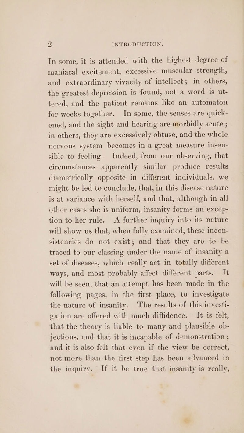 In some, it is attended with the highest degree of maniacal excitement, excessive muscular strength, and extraordinary vivacity of intellect; in others, the greatest depression is found, not a word is ut- tered, and the patient remains like an automaton for weeks together. In some, the senses are quick- ened, and the sight and hearing are morbidly acute ; in others, they are excessively obtuse, and the whole nervous system becomes in a great measure insen- sible to feeling. Indeed, from our observing, that circumstances apparently similar produce results diametrically opposite in different individuals, we might be led to conclude, that, in this disease nature is at variance with herself, and that, although in all other cases she is uniform, insanity forms an excep- tion to her rule. <A further inquiry into its nature will show us that, when fully examined, these incon- sistencies do not exist; and that they are to be traced to our classing under the name of insanity a set of diseases, which really act in totally different ways, and most probably affect different parts. It will be seen, that an attempt has been made in the following pages, in the first place, to investigate the nature of insanity. The results of this investi- gation are offered with much diffidence. It is felt, that the theory is Hable to many and plausible ob- jections, and that it is incapable of demonstration ; and it is also felt that even if the view be. correct, not more than the first step has been advanced in the inquiry. If it be true that insanity is really,