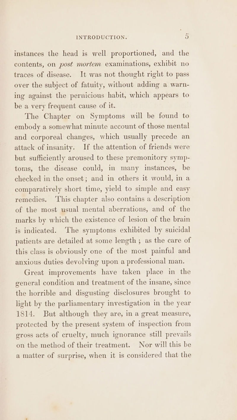 instances the head is well proportioned, and the contents, on post mortem examinations, exhibit no traces of disease. It was not thought right to pass over the subject of fatuity, without adding a warn- ing against the pernicious habit, which appears to be a very frequent cause of it. The Chapter on Symptoms will be found to embody a somewhat minute account of those mental and corporeal changes, which usually precede an attack of insanity. If the attention of friends were but sufficiently aroused to these premonitory symp- toms, the disease could, in many instances, be checked in the onset; and in others it would, in a comparatively short time, yield to simple and easy remedies. ‘This chapter also contains a description of the most usual mental aberrations, and of the marks by which the existence of lesion of the brain is indicated. ‘The symptoms exhibited by suicidal patients are detailed at some length ; as the care of this class is obviously one of the most painful and anxious duties devolving upon a professional man. Great improvements have taken place in the general condition and treatment of the insane, since the horrible and disgusting disclosures brought to light by the parliamentary investigation in the year 1814. But although they are, in a great measure, protected by the present system of imspection from gross acts of cruelty, much ignorance still prevails on the method of their treatment. Nor will this be a matter of surprise, when it is considered that the