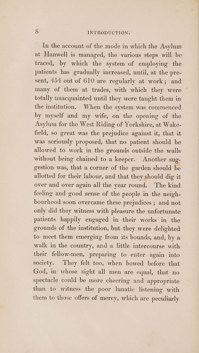 In the account of the mode in which the Asylum at Hanwell is managed, the various steps will be traced, by which the system of employing the patients has gradually increased, until, at the pre- sent, 454 out of 610 are regularly at work; and many of them at trades, with which they were totally unacquainted until they were taught them in the institution. When the system was commenced by myself and my wife, on the opening of the Asylum for the West Riding of Yorkshire, at Wake- field, so great was the prejudice against it, that it was seriously proposed, that no patient should be allowed to work in the grounds outside the walls without being chained to a keeper. Another sug- gestion was, that a corner of the garden should be allotted for their labour, and that they should dig it over and over again all the year round. The kind feeling and good sense of the people in the neigh- bourhood soon overcame these prejudices ; and not only did they witness with pleasure the unfortunate patients happily engaged in their works in the grounds of the institution, but they were delighted to meet them emerging from its bounds, and, by a walk in the country, and a little intercourse with their fellow-men, preparing to enter again into society. ‘They felt too, when bowed before that God, im whose sight all men are equal, that no spectacle could be more cheering and appropriate than to witness the poor lunatic listening with them to those offers of mercy, which are peculiarly