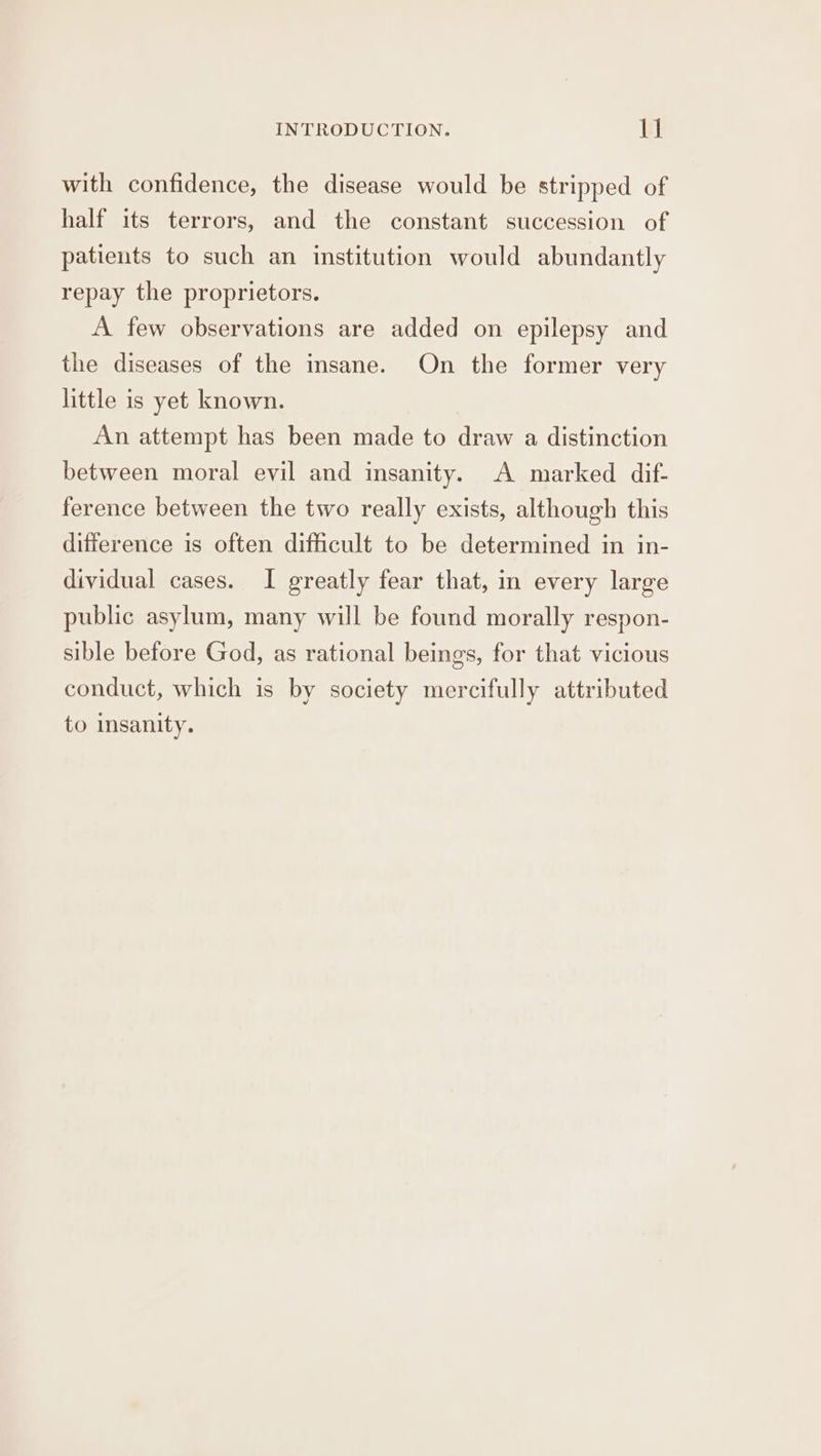 with confidence, the disease would be stripped of half its terrors, and the constant succession of patients to such an institution would abundantly repay the proprietors. A few observations are added on epilepsy and the diseases of the msane. On the former very little is yet known. An attempt has been made to draw a distinction between moral evil and insanity. A marked dif- ference between the two really exists, although this difference is often difficult to be determined in in- dividual cases. I greatly fear that, in every large public asylum, many will be found morally respon- sible before God, as rational beings, for that vicious conduct, which is by society mercifully attributed to insanity.