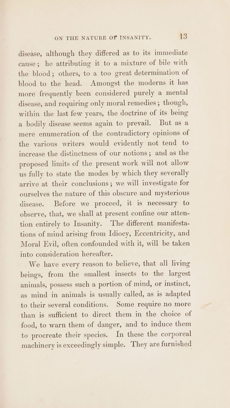 disease, although they differed as to its immediate cause; he attributing it to a mixture of bile with the blood; others, to a too great determination of blood to the head. Amongst the moderns it has more frequently been considered purely a mental disease, and requiring only moral remedies ; though, within the last few years, the doctrine of its being a bodily disease seems again to prevail. But as a mere enumeration of the contradictory opinions of the various writers would evidently not tend to increase the distinctness of our notions; and as the proposed limits of the present work will not allow us fully to state the modes by which they severally arrive at their conclusions; we will investigate for ourselves the nature of this obscure and mysterious disease. Before we proceed, it is necessary to observe, that, we shall at present confine our atten- tion entirely to Insanity. The different manifesta- tions of mind arising from Idiocy, Eccentricity, and Moral Evil, often confounded with it, will be taken into consideration hereafter. We have every reason to believe, that all living beings, from the smallest insects to the largest animals, possess such a portion of mind, or instinct, as mind in animals is usually called, as is adapted to their several conditions. ‘Some require no more than is sufficient to direct them in the choice of food, to warn them of danger, and to induce them to procreate their species. In these the corporeal machinery is exceedingly simple. They are furnished