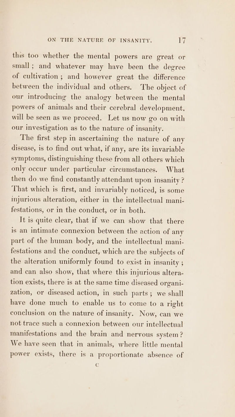 this too whether the mental powers are great or small ; and whatever may have been the degree of cultivation ; and however great the difference between the individual and others. The object of our introducing the analogy between the mental powers of animals and their cerebral development, will be seen as we proceed. Let us now go on with our Investigation as to the nature of insanity. The first step in ascertaining the nature of any disease, is to find out what, if any, are its invariable symptoms, distinguishing these from all others which only occur under particular circumstances. What then do we find constantly attendant upon insanity ? That which is first, and invariably noticed, is some injurious alteration, either in the intellectual mani- festations, or in the conduct, or in both. It is quite clear, that if we can show that there is an intimate connexion between the action of any part of the human body, and the intellectual mani- festations and the conduct, which are the subjects of the alteration uniformly found to exist in insanity ; and can also show, that where this injurious altera- tion exists, there is at the same time diseased organi- zation, or diseased action, in such parts; we shall have done much to enable us to come to a right conclusion on the nature of insanity. Now, can we not trace such a connexion between our intellectual manifestations and the brain and nervous system ? We have seen that in animals, where little mental power exists, there is a proportionate absence of : C