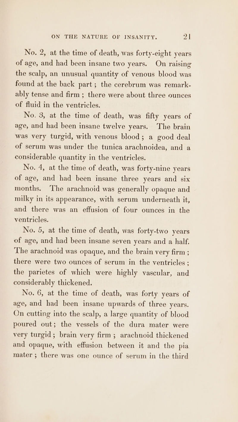 No. 2, at the time of death, was forty-eight years of age, and had been insane two years. On raising the scalp, an unusual quantity of venous blood was found at the back part; the cerebrum was remark- ably tense and firm ; there were about three ounces of fluid in the ventricles. No. 3, at the time of death, was fifty years of age, and had been insane twelve years. The brain was very turgid, with venous blood; a good deal of serum was under the tunica arachnoidea, and a considerable quantity in the ventricles. No. 4, at the time of death, was forty-nine years of age, and had been insane three years and six months. ‘The arachnoid was generally opaque and milky in its appearance, with serum underneath it, and there was an effusion of four ounces in the ventricles. No. 5, at the time of death, was forty-two years of age, and had been insane seven years and a half. The arachnoid was opaque, and the brain very firm ; there were two ounces of serum in the ventricles ; the parietes of which were highly vascular, and considerably thickened. No. 6, at the time of death, was forty years of age, and had been insane upwards of three years. On cutting into the scalp, a large quantity of blood poured out; the vessels of the dura mater were very turgid; brain very firm; arachnoid thickened and opaque, with effusion between it and the pia mater ; there was one ounce of serum in the third