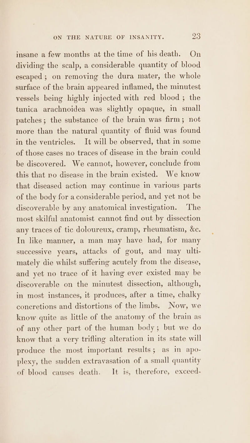 insane a few months at the time of his death. On dividing the scalp, a considerable quantity of blood escaped ; on removing the dura mater, the whole surface of the brain appeared inflamed, the minutest vessels being highly injected with red blood ; the tunica arachnoidea was slightly opaque, m small patches; the substance of the brain was firm; not more than the natural quantity of fluid was found in the ventricles. It will be observed, that in some of those cases no traces of disease in the brain could be discovered. We cannot, however, conclude from this that no disease in the brain existed. We know that diseased action may continue in various parts of the body for a considerable period, and yet not be discoverable by any anatomical investigation. The most skilful anatomist cannot find out by dissection any traces of tic doloureux, cramp, rheumatism, &amp;c. In like manner, a man may have had, for many successive years, attacks of gout, and may ulti- mately die whilst suffering acutely from the disease, and yet no trace of it having ever existed may be discoverable on the minutest dissection, although, in most instances, it produces, after a time, chalky concretions and distortions of the limbs. Now, we know quite as little of the anatomy of the brain as of any other part of the human body ; but we do know that a very trifling alteration in its state will produce the most important results; as in apo- plexy, the sudden extravasation of a small quantity of blood causes death. It is, therefore, exceed-