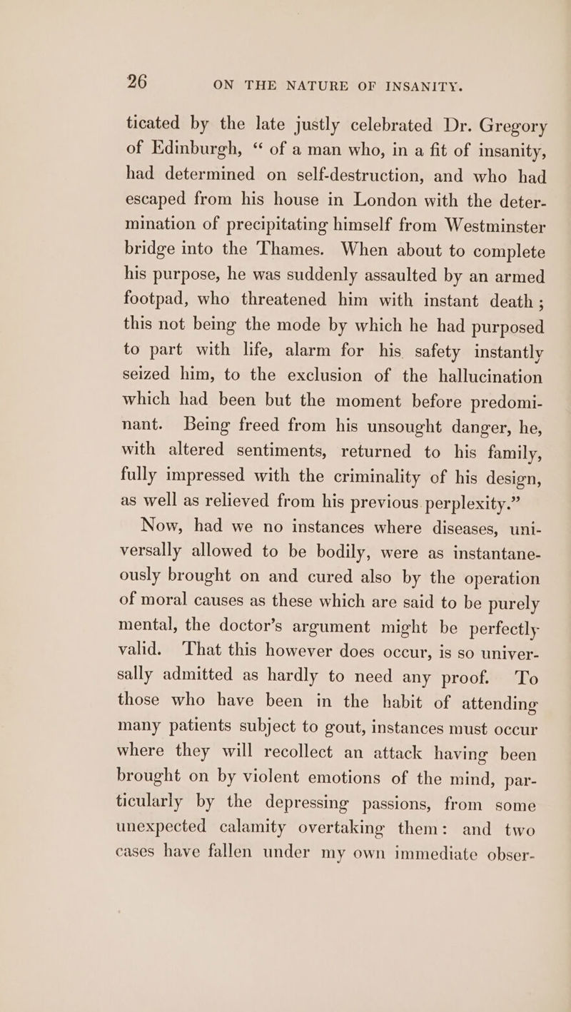 ticated by the late justly celebrated Dr. Gregory of Edinburgh, “ of a man who, in a fit of insanity, had determined on self-destruction, and who had escaped from his house in London with the deter- mination of precipitating himself from Westminster bridge into the Thames. When about to complete his purpose, he was suddenly assaulted by an armed footpad, who threatened him with instant death ; this not being the mode by which he had purposed to part with life, alarm for his safety instantly seized him, to the exclusion of the hallucination which had been but the moment before predomi- nant. Being freed from his unsought danger, he, with altered sentiments, returned to his family, fully impressed with the criminality of his design, as well as relieved from his previous perplexity.” Now, had we no instances where diseases, uni- versally allowed to be bodily, were as instantane- ously brought on and cured also by the operation of moral causes as these which are said to be purely mental, the doctor’s argument might be perfectly valid. ‘That this however does occur, is so univer- sally admitted as hardly to need any proof. To those who have been in the habit of attending many patients subject to gout, instances must occur where they will recollect an attack having been brought on by violent emotions of the mind, par- ticularly by the depressing passions, from some unexpected calamity overtaking them: and two cases have fallen under my own immediate obser-