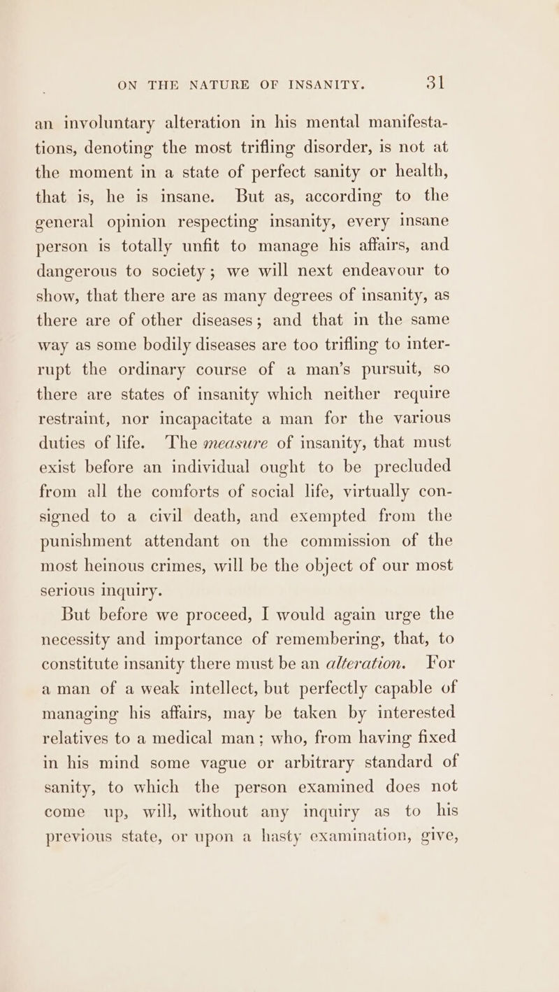 an involuntary alteration in his mental manifesta- tions, denoting the most trifling disorder, is not at the moment in a state of perfect sanity or health, that is, he is insane. But as, according to the general opinion respecting msanity, every insane person is totally unfit to manage his affairs, and dangerous to society; we will next endeavour to show, that there are as many degrees of insanity, as there are of other diseases; and that in the same way as some bodily diseases are too trifling to inter- rupt the ordinary course of a man’s pursuit, so there are states of insanity which neither require restraint, nor incapacitate a man for the various duties of life. The measure of insanity, that must exist before an individual ought to be precluded from all the comforts of social life, virtually con- signed to a civil death, and exempted from the punishment attendant on the commission of the most heinous crimes, will be the object of our most serious inquiry. But before we proceed, I would again urge the necessity and importance of remembering, that, to constitute insanity there must be an alteration. Yor aman of a weak intellect, but perfectly capable of managing his affairs, may be taken by interested relatives to a medical man; who, from having fixed in his mind some vague or arbitrary standard of sanity, to which the person examined does not come up, will, without any imquiry as_ to his previous state, or upon a hasty examination, give,