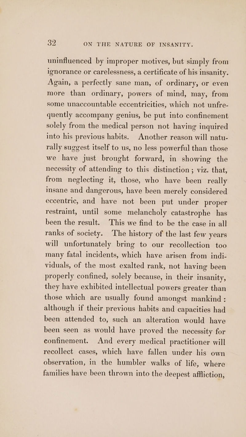 uninfluenced by improper motives, but simply from ignorance or carelessness, a certificate of his insanity. Again, a perfectly sane man, of ordinary, or even more than ordinary, powers of mind, may, from some unaccountable eccentricities, which not unfre- quently accompany genius, be put into confinement solely from the medical person not having inquired into his previous habits. Another reason will natu- rally suggest itself to us, no less powerful than those we have just brought forward, in showing the necessity of attending to this distinction ; viz. that, from neglecting it, those, who have been really insane and dangerous, have been merely considered eccentric, and have not been put under proper restraint, until some melancholy catastrophe has been the result. This we find to be the case in all ranks of society. The history of the last few years will unfortunately bring to our recollection too many fatal incidents, which have arisen from indi- viduals, of the most exalted rank, not having been properly confined, solely because, in their insanity, they have exhibited intellectual powers greater than those which are usually found amongst mankind : although if their previous habits and capacities had been attended to, such an alteration would have been seen as would have proved the necessity for confinement. And every medical practitioner will recollect cases, which have fallen under his own observation, in the humbler walks of life, where families have been thrown into the deepest affliction,