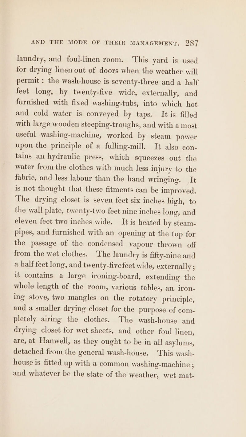 laundry, and foul-linen room. This yard is used for drying linen out of doors when the weather will permit : the wash-house is seventy-three and a half feet long, by twenty-five wide, externally, and furnished with fixed washing-tubs, into which hot and cold water is conveyed by taps. It is filled with large wooden steeping-troughs, and with a most useful washing-machine, worked by steam power upon the principle of a fulling-mill. It also con- tas an hydraulic press, which squeezes out the water from the clothes with much less injury to the fabric, and less labour than the hand wringing. It is not thought that these fitments can be improved. The drying closet is seven feet six inches high, to the wall plate, twenty-two feet nine inches long, and eleven feet two inches wide. It is heated by steam- pipes, and furnished with an opening at the top for the passage of the condensed vapour thrown off from the wet clothes. The laundry is fifty-nine and a half feet long, and twenty-five feet wide, externally ; it contains a large ironing-board, extending the whole length of the room, various tables, an iron- ing stove, two mangles on the rotatory principle, and a smaller drying closet for the purpose of com- pletely airmg the clothes. The wash-house and drying closet for wet sheets, and other foul linen, are, at Hanwell, as they ought to be in all asylums, detached from the general wash-house. This wash- house is fitted up with a common washing-machine ; and whatever be the state of the weather, wet mat-
