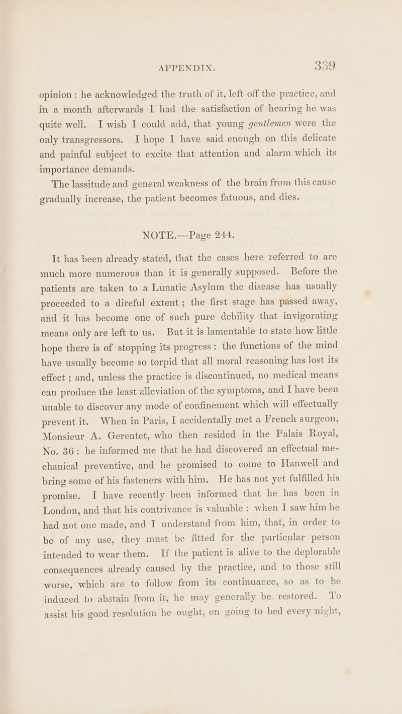 opinion : he acknowledged the truth of it, left off the practice, and in a month afterwards I had the satisfaction of hearing he was quite well. I wish I could add, that young gentlemen were the only transgressors. I hope I have said enough on this delicate and painful subject to excite that attention and alarm which its importance demands. The lassitude and general weakness of the brain from this cause gradually increase, the patient becomes fatuous, and dies. NOTE.—Page 244. It has been already stated, that the cases here referred to are much more numerous than it is generally supposed. Before the patients are taken to a Lunatic Asylum the disease has usually proceeded to a direful extent; the first stage has passed away, and it has become one of such pure debility that invigorating means only are left to us. But it is lamentable to state how little hope there is of stopping its progress: the functions of the mind have usually become so torpid that all moral reasoning has lost its effect ; and, unless the practice is discontinued, no medical means can produce the least alleviation of the symptoms, and I have been unable to discover any mode of confinement which will effectually prevent it. When in Paris, I accidentally met a French surgeon, Monsieur A. Gerentet, who then resided in the Palais Royal, No. 36: he informed me that he had discovered an effectual me- chanical preventive, and he promised to come to Hanwell and bring some of his fasteners with him. He has not yet fulfilled his promise. I have recently been informed that he has been in London, and that his contrivance is valuable : when I saw him he had not one made, and I understand from him, that, in order to be of any use, they must be fitted for the particular person intended to wear them. If the patient is alive to the deplorable consequences already caused by the practice, and to those still worse, which are to follow from its continuance, so as to be ‘nduced to abstain from it, he may generally be restored. To assist his good resolution he ought, on going to bed every night,