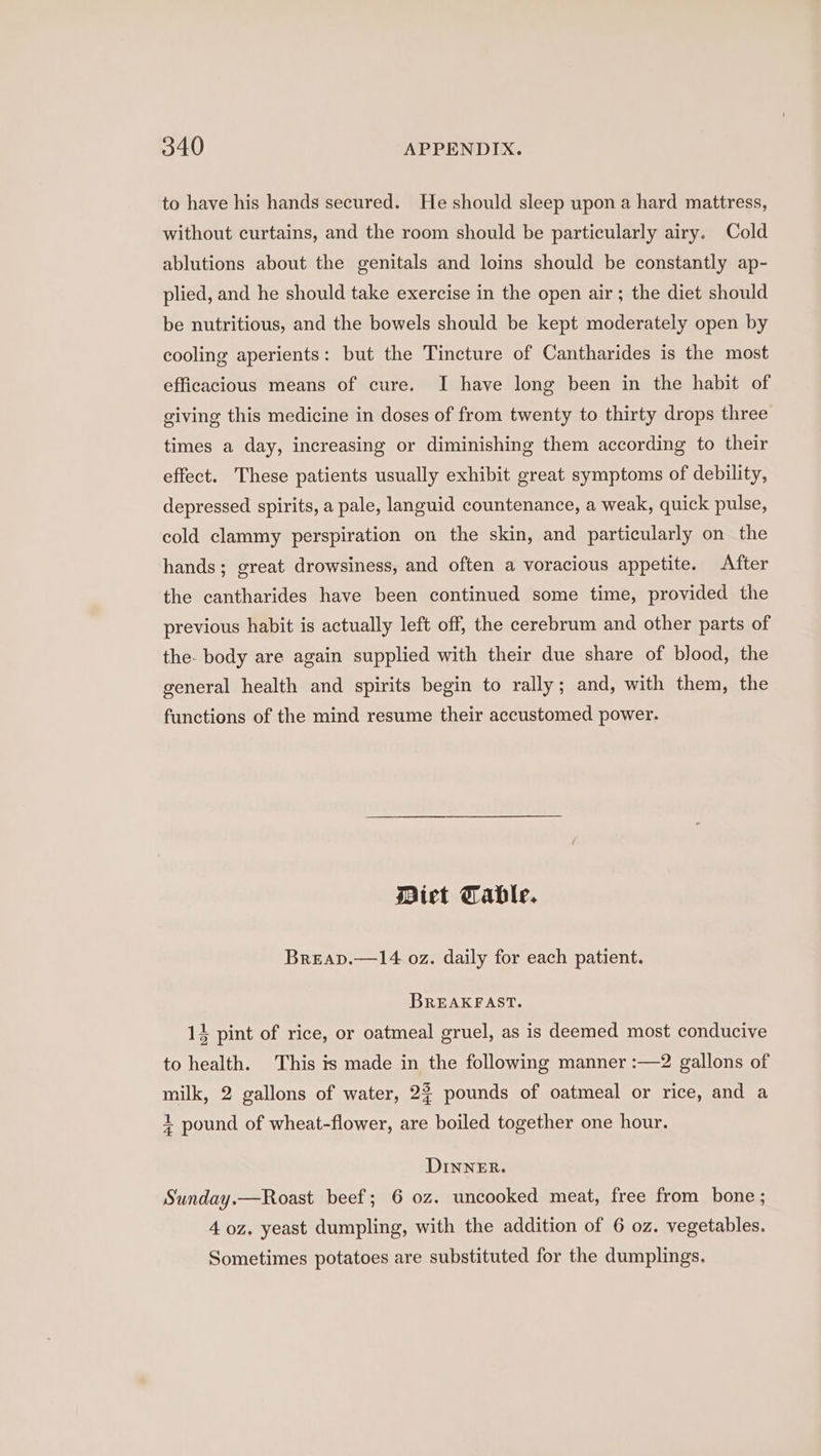to have his hands secured. He should sleep upon a hard mattress, without curtains, and the room should be particularly airy. Cold ablutions about the genitals and loins should be constantly ap- plied, and he should take exercise in the open air; the diet should be nutritious, and the bowels should be kept moderately open by cooling aperients: but the Tincture of Cantharides is the most efficacious means of cure. I have long been in the habit of giving this medicine in doses of from twenty to thirty drops three times a day, increasing or diminishing them according to their effect. These patients usually exhibit great symptoms of debility, depressed spirits, a pale, languid countenance, a weak, quick pulse, cold clammy perspiration on the skin, and particularly on the hands; great drowsiness, and often a voracious appetite. After the cantharides have been continued some time, provided the previous habit is actually left off, the cerebrum and other parts of the- body are again supplied with their due share of blood, the general health and spirits begin to rally; and, with them, the functions of the mind resume their accustomed power. Diet Table. Breap.—14 oz. daily for each patient. BREAKFAST. 14 pint of rice, or oatmeal gruel, as is deemed most conducive to health. This is made in the following manner :—2 gallons of milk, 2 gallons of water, 2% pounds of oatmeal or rice, and a + pound of wheat-flower, are boiled together one hour. DINNER. Sunday.—Roast beef; 6 oz. uncooked meat, free from bone ; 4 oz, yeast dumpling, with the addition of 6 oz. vegetables. Sometimes potatoes are substituted for the dumplings.
