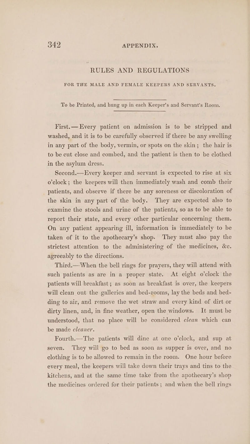 RULES AND REGULATIONS FOR THE MALE AND FEMALE KEEPERS AND SERVANTS. To be Printed, and hung up in each Keeper’s and Servant’s Room. First.— Every patient on admission is to be stripped and washed, and it is to be carefully observed if there be any swelling in any part of the body, vermin, or spots on the skin; the hair is to be cut close and combed, and the patient is then to be clothed in the asylum dress. Second.—Every keeper and servant is expected to rise at six o'clock; the keepers will then immediately wash and comb their patients, and observe if there be any soreness or discoloration of the skin in any part of the body. They are expected also to examine the stools and urine of the patients, so as to be able te report their state, and every other particular concerning them. On any patient appearing ill, information is immediately to be taken of it to the apothecary’s shop. ‘They must also pay the strictest attention to the administering of the medicines, &amp;c. agreeably to the directions. Third.— When the bell rings for prayers, they will attend with such patients as are in a proper state. At eight o’clock the patients will breakfast ; as soon as breakfast is over, the keepers will clean out the galleries and bed-rooms, lay the beds and bed- ding to air, and remove the wet straw and every kind of dirt or dirty linen, and, in fine weather, open the windows. It must be understood, that no place will be considered clean which can be made cleaner. Fourth.—The patients will dine at one o'clock, and sup at seven. They will go to bed as soon as supper is over, and no clothing is to be allowed to remain in the room. One hour before every meal, the keepers will take down their trays and tins to the kitchens, and at the same time take from the apothecary’s shop the medicines ordered for their patients ; and when the bell rings