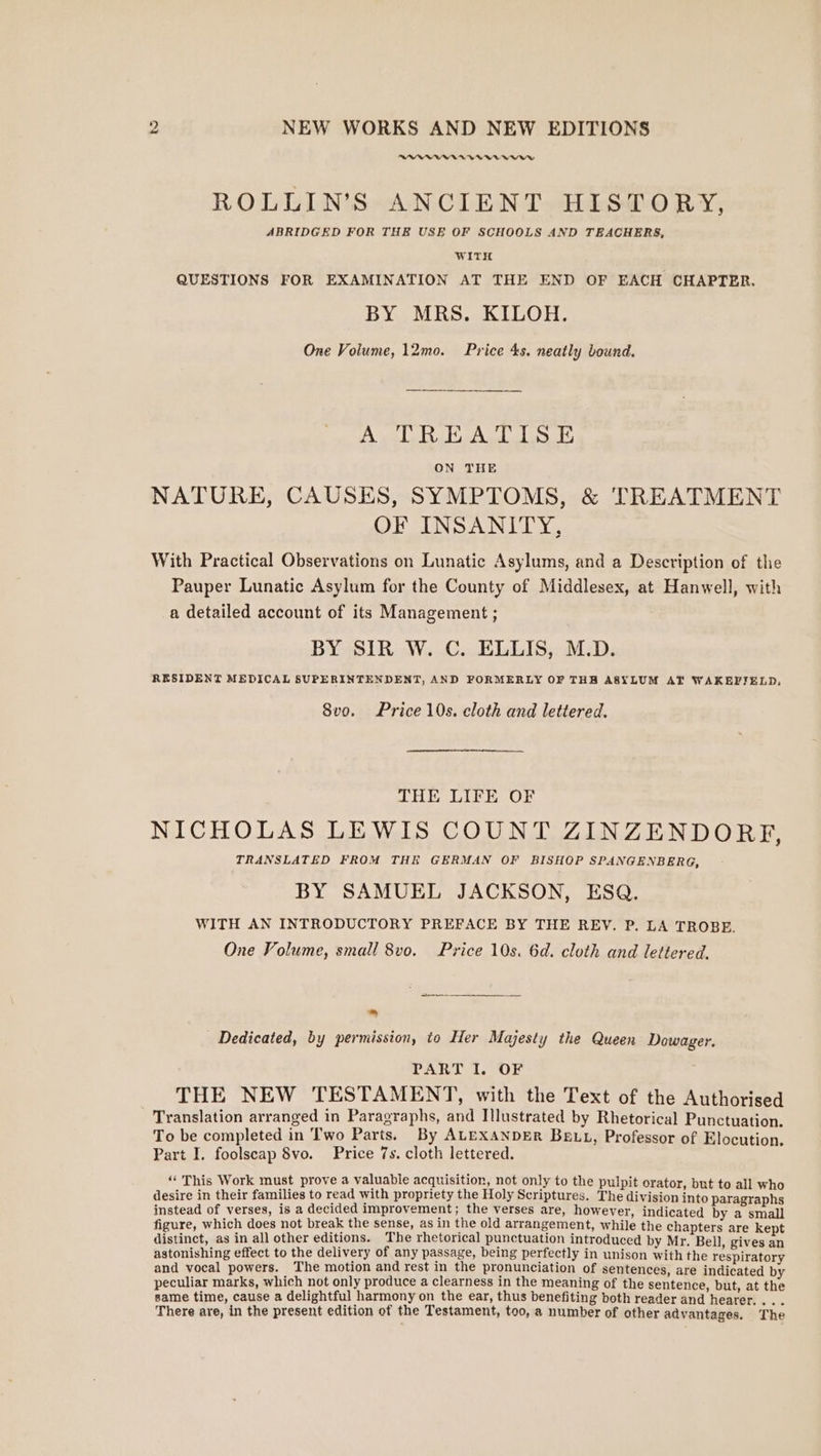 Sl ee i ROLLINS ANCIENT HISTORY, ABRIDGED FOR THE USE OF SCHOOLS AND TEACHERS, WITH QUESTIONS FOR EXAMINATION AT THE END OF EACH CHAPTER. BY MRS. KILOH. One Volume, 12mo. Price 4s. neatly bound. AA BAL is ON THE NATURE, CAUSES, SYMPTOMS, &amp; TREATMENT OF INSANITY, With Practical Observations on Lunatic Asylums, and a Description of the Pauper Lunatic Asylum for the County of Middlesex, at Hanwell, with a detailed account of its Management ; BY SIR W. C. ELLIS, M.D. RESIDENT MEDICAL SUPERINTENDENT, AND FORMERLY OF THB ASYLUM AT WAKEFIELD, 8vo. Price 10s. cloth and lettered. THE LIFE OF NICHOLAS LEWIS COUNT ZINZENDORE, TRANSLATED FROM THE GERMAN OF BISHOP SPANGENBERG, BY SAMUEL JACKSON, ESQ. WITH AN INTRODUCTORY PREFACE BY THE REV. P. LA TROBE. One Volume, small 8vo. Price 10s. 6d. cloth and lettered. Dedicated, by permission, to Her Majesty the Queen Dowager. PART I. OF THE NEW TESTAMENT, with the Text of the Authorised Translation arranged in Paragraphs, and Illustrated by Rhetorical Punctuation. To be completed in Two Parts. By ALEXANDER BELL, Professor of Elocution. Part I. foolscap 8vo. Price 7s. cloth lettered. “This Work must prove a valuable acquisition, not only to the pulpit orator, but to all who desire in their families to read with propriety the Holy Scriptures. The division into paragraphs instead of verses, is a decided improvement; the verses are, however, indicated by a small figure, which does not break the sense, as in the old arrangement, while the chapters are kept distinct, as in all other editions. The rhetorical punctuation introduced by Mr. Bell, gives an astonishing effect to the delivery of any passage, being perfectly in unison witht and vocal powers. The motion and rest in the pronunciation of sentences, are indicated by peculiar marks, which not only produce a clearness in the meaning of the sentence, but, at the same time, cause a delightful harmony on the ear, thus benefiting both reader and hearer. . . . There are, in the present edition of the Testament, too, a number of other advantages. The he respiratory