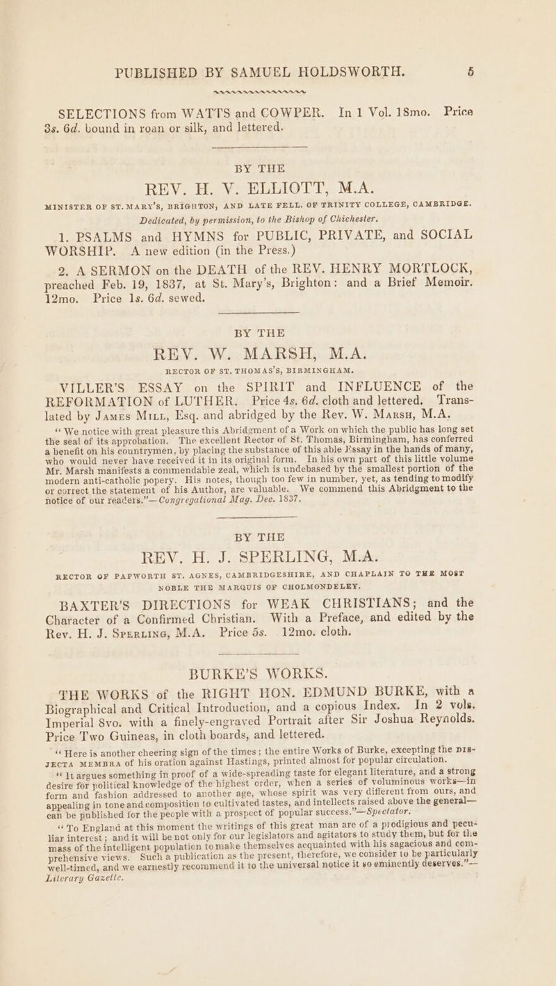 RDP ARAPAAAAAAVADUDD SELECTIONS from WATTS and COWPER. In1 Vol. 18mo. Price 8s. Gd. bound in roan or silk, and lettered. BY THE REV..H. VoHLEIOTT,. M.A. MINISTER OF ST. MARY’S, BRIGHTON, AND LATE FELL. OF TRINITY COLLEGE, CAMBRIDGE. Dedicated, by permission, to the Bishop of Chichester. 1. PSALMS and HYMNS for PUBLIC, PRIVATE, and SOCIAL WORSHIP. A new edition (in the Press.) 2, A SERMON on the DEATH of the REV. HENRY MORTLOCK, preached Feb. 19, 1837, at St. Mary’s, Brighton: and a Brief Memoir. 12mo. Price 1s. 6d. sewed. BY THE REV. W. MARSH, M.A. RECTOR OF ST. THOMAS’S, BIRMINGHAM. VILLER’S ESSAY on the SPIRIT and INFLUENCE of the REFORMATION of LUTHER. Price 4s. 6d. cloth and lettered. ‘Trans- lated by James Mix, Esq. and abridged by the Rev. W. Marsn, M.A. ‘“ We notice with great pleasure this Abridgment of a Work on which the public has long set the seal of its approbation. The excellent Rector of St. Thomas, Birmingham, has conferred a benefit on his countrymen, by placing the substance of this able !ssay in the hands of many, who would never have received it in its original form. In his own part of this little volume Mr. Marsh manifests a commendable zeal, which is undebased by the smallest portion of the modern anti-catholic popery. His notes, though too few in number, yet, as tending to modify or correct the statement of his Author, are valuable. We commend this Abridgment to the notice of our reacers.”— Congregational Mag. Dec. 1837. BY THE REV. H. J. SPERLING, M.A. RECTOR OF PAPWORTH ST. AGNES, CAMBRIDGESHIRE, AND CHAPLAIN TO THE MOST NOBLE THE MARQUIS OF CHOLMONDELEY, BAXTER’S DIRECTIONS for WEAK CHRISTIANS; and the Character of a Confirmed Christian. With a Preface, and edited by the Rev. H. J. Spertine, M.A. Price 5s. 12mo. cloth. BURKE’S WORKS. THE WORKS of the RIGHT HON. EDMUND BURKE, with a Biographical and Critical Introduction, and a copious Index. In 2 vols. Imperial Svo. with a finely-engraved Portrait after Sir Joshua Reynolds. Price Two Guineas, in cloth boards, and lettered. ‘‘ Here is another cheering sign of the times ; the entire Works of Burke, excepting the pis- JECTA MEMBRA Of his oration against Hastings, printed almost for popular circulation. “Jt argues something in proof of a wide-spreading taste for elegant literature, and a strong desire for political knowledge of the highest order, when a series of voluminous works—in form and fashion addressed to another age, whose spirit was very different from ours, and appealing in tone and composition to cultivated tastes, and intellects raised above the general— can be published for the people with a prospect of popular success.”—Spectator. ‘‘To England at this moment the writings of this great man are of a prodigious and pecu- liar interest; and it will be not only for our legislators and agitators to study them, but for the mass of the intelligent population tomake themselves acquainted with his sagacious and com- prehensive views. Such a publication as the present, therefore, we consider to be particularly well-timed, and we earnestly recommend it to the universal notice it so eminently deserves.” -— Literary Gazette.