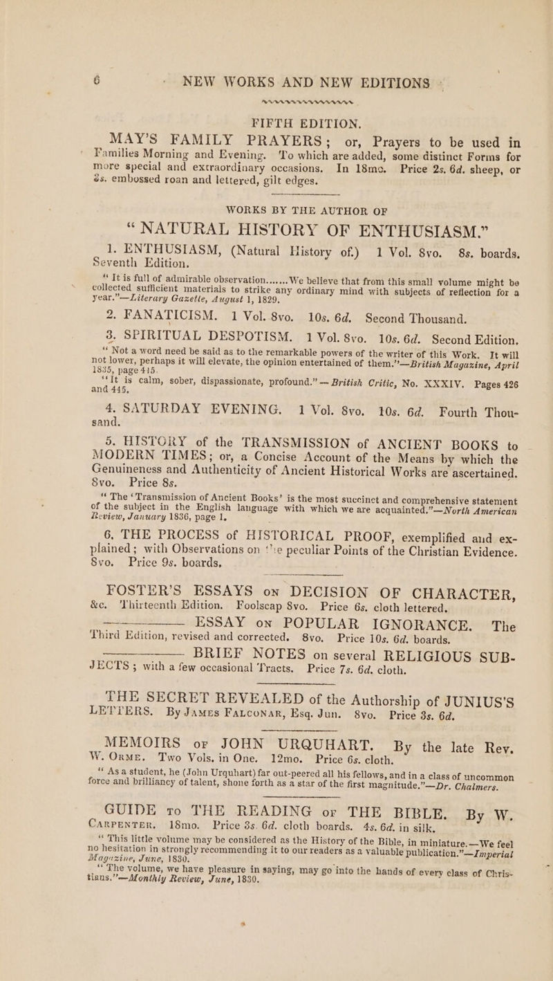 PR Woe Woe Wee Te Woe ee a Mae Me FIFTH EDITION, MAY’S FAMILY PRAYERS; or, Prayers to be used in Families Morning and Evening. ‘lo which are added, some distinct Forms for more special and extraordinary occasions. In 18me. Price 2s, 6d. sheep, or 8s. embossed roan and lettered, gilt edges. WORKS BY THE AUTHOR OF “ NATURAL HISTORY OF ENTHUSIASM.” 1. ENTHUSIASM, (Natural History of.) 1 Vol. 8vo. 8s. boards. seventh Edition. ** It is full of admirable observation.......We believe that from this small volume might be collected sufficient materials to strike any ordinary mind with subjects of reflection for a year.” —Literary Gaxetle, August 1, 1829. 2. FANATICISM. 1 Vol. 8vo. 10s. 6d. Second Thousand. 38. SPIRITUAL DESPOTISM. 1 Vol. 8vo. 10s. 6d. Second Edition, ‘* Not a word need be said as to the remarkable powers of the writer of this Work. It will not lower, perhaps it will elevate, the opinion entertained of them.’—British Magazine, April 1835, page 415. ‘It is calm, sober, dispassionate, profound.” — British Critic, No. XXXIV. Pages 426 and 445, 4. SATURDAY EVENING. 1 Vol. 8vo. 10s. 6d. Fourth Thou- sand. 5. HISTORY of the TRANSMISSION of ANCIENT BOOKS to MODERN TIMES; or, a Concise Account of the Means by which the Genuineness and Authenticity of Ancient Historical Works are ascertained. Svo. Price 8s. “« The ‘Transmission of Ancient Books’ is the most succinet and comprehensive statement of the subject in the English language with which we are acquainted.”—North American Review, January 1836, page 1. 6. THE PROCESS of HISTORICAL PROOF, exemplified and ex- plained; with Observations on ‘’:e peculiar Points of the Christian Evidence. 8vo. Price 9s. boards, FOSTER’S ESSAYS on DECISION OF CHARACTER, &amp;c. Thirteenth Edition. Foolscap 8vo. Price 6s. cloth lettered. ESSAY on POPULAR IGNORANCE. The Third Edition, revised and corrected. 8vo. Price 10s. 6d. boards. BRIEF NOTES on several RELIGIOUS SUB- JECTS ; with a few occasional Tracts. Price 7s. 6d. cloth. eerie tre etter THE SECRET REVEALED of the Authorship of JUNIUS’S LETTERS. By James FaLconar, Esq. Jun. 8vo. Price 3s. 6d. MEMOIRS or JOHN URQUHART. By the late Rev. W. OrME. Two Vols. in One. 12mo. Price 6s. cloth. “* Asa student, he (John Urquhart) far out-peered all his fellows, and ina class of uncommon force and brilliancy of talent, shone forth as a star of the first magnitude.”—Dr. Chalmers. GUIDE ro THE READING or THE BIBLE. By W. CARPENTER. 18mo. Price 3s. 6d. cloth boards. 4s. 6d. in silk. “ This little volume may be considered as the History of the Bible, in miniature.—We feel no hesitation in strongly recommending it to our readers as a valuable publication.” —Jnperial Magazine, June, 1830. : “The volume, we have pleasure in saying, may go into the hands of every class of Chris- tians.”—Monthly Review, June, 1839.