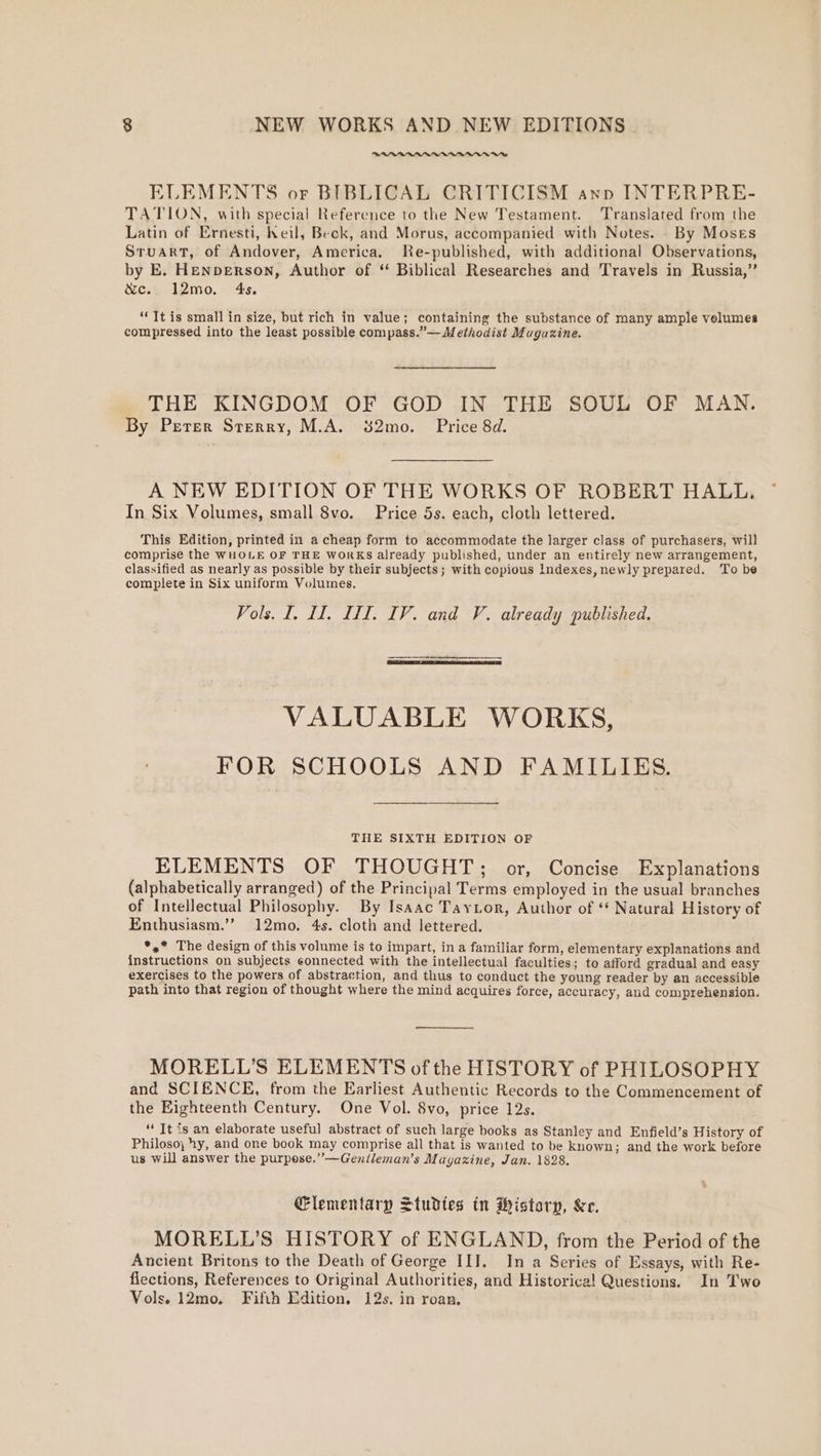 ~~ ELEMENTS or BIBLICAL CRITICISM ann INTERPRE- TATION, with special Reference to the New Testament. Translated from the Latin of Ernesti, heil, Beck, and Morus, accompanied with Notes. By Moses Sruart, of Andover, America. Re-published, with additional Observations, by E. Henperson, Author of ‘ Biblical Researches and Travels in Russia,” &amp;e.: l2mo. 4s. “Tt is small in size, but rich in value; containing the substance of many ample velumes compressed into the least possible compass.”— Methodist Muguzine. THE KINGDOM OF GOD IN THE SOUL OF MAN. By Perer Sterry, M.A. 382mo. Price 8d. A NEW EDITION OF THE WORKS OF ROBERT HALL. In Six Volumes, small 8vo. Price 5s. each, cloth lettered. This Edition, printed in a cheap form to accommodate the larger class of purchasers, will comprise the WHOLE OF THE WORKS already published, under an entirely new arrangement, classified as nearly as possible by their subjects; with copious Indexes, newly prepared. To be complete in Six uniform Volumes. Vols. I. II, III. IV. and V. already published. VALUABLE WORKS, FOR SCHOOLS AND FAMILIES. THE SIXTH EDITION OF ELEMENTS OF THOUGHT; or, Concise Explanations (alphabetically arranged) of the Principal Terms employed in the usual branches of Intellectual Philosophy. By Isaac TayLor, Author of ‘¢ Natural History of Enthusiasm.’’ 12mo. 4s. cloth and lettered. *,* The design of this volume is to impart, in a familiar form, elementary explanations and instructions on subjects connected with the intellectual faculties; to afford gradual and easy exercises to the powers of abstraction, and thus to conduct the young reader by an accessible path into that region of thought where the mind acquires force, accuracy, and comprehension. MORELL’S ELEMENTS of the HISTORY of PHILOSOPHY and SCIENCE, from the Earliest Authentic Records to the Commencement of the Eighteenth Century. One Vol. 8vo, price 12s. “ It is an elaborate useful abstract of such large books as Stanley and Enfield’s History of Philoso, hy, and one book may comprise all that is wanted to be known; and the work before us will answer the purpose.” —Genileman’s Magazine, Jan. 1828. Glementary Studtes in Wistory, &amp;e. MORELL’S HISTORY of ENGLAND, from the Period of the Ancient Britons to the Death of George III. In a Series of Essays, with Re- fiections, References to Original Authorities, and Historica! Questions. In Two Vols. 12mo, Fifth Edition, 12s. in roan,