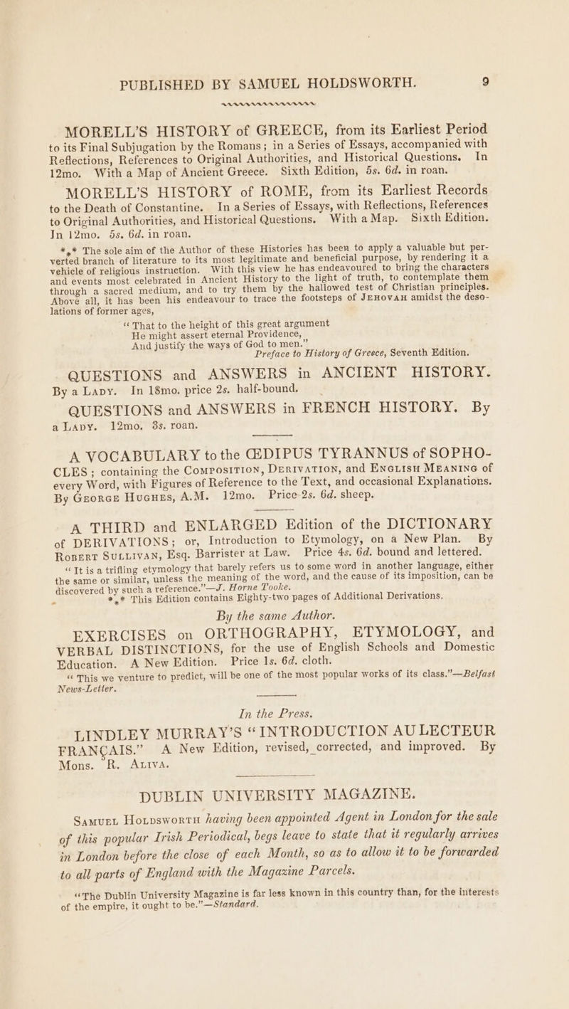 REDDER MORELL’S HISTORY of GREECE, from its Earliest Period to its Final Subjugation by the Romans; in a Series of Essays, accompanied with Reflections, References to Original Authorities, and Historical Questions. In 12mo. With a Map of Ancient Greece. Sixth Edition, 5s. 6d. in roan. MORELL’S HISTORY of ROME, from its Earliest Records to the Death of Constantine. In a Series of Essays, with Reflections, References to Original Authorities, and Historical Questions. With aMap. Sixth Edition. In 12mo. 5s. 6d. in roan. *,* The sole aim of the Author of these Histories has been to apply a valuable but per- verted branch of literature to its most legitimate and beneficial purpose, by rendering it a vehicle of religious instruction. With this view he has endeavoured to bring the characters and events most celebrated in Ancient History to the light of truth, to contemplate them through a sacred medium, and to try them by the hallowed test of Christian principles. Above all, it has been his endeavour to trace the footsteps of JEHovAH amidst the deso- lations of former ages, ‘That to the height of this great argument He might assert eternal Providence, And justify the ways of God to men.” Preface to History of Greece, Seventh Edition. QUESTIONS and ANSWERS in ANCIENT HISTORY. By a Lapy. In 18mo. price 2s. half-bound. QUESTIONS and ANSWERS in FRENCH HISTORY. By a LAvY. 12mo. 3s. roan. A VOCABULARY tothe GEDIPUS TYRANNUS of SOPHO- CLES; containing the Composition, DERIVATION, and ENGiisH MEANING of every Word, with Figures of Reference to the Text, and occasional Explanations. By Georcs Hucues, A.M. 12mo. Price-2s. 6d. sheep. A THIRD and ENLARGED Edition of the DICTIONARY of DERIVATIONS; or, Introduction to Etymology, on a New Plan. By Ropert SULLIVAN, Esq. Barrister at Law. Price 4s. 6d. bound and lettered. “Tt is a trifling etymology that barely refers us to some word in another language, either the same or similar, unless the meaning of the word, and the cause of its imposition, can be discovered by such a reference.’—J. Horne Tooke. e *,* This Edition contains Eighty-two pages of Additional Derivations. By the same Author. EXERCISES on ORTHOGRAPHY, ETYMOLOGY, and VERBAL DISTINCTIONS, for the use of English Schools and Domestic Education. A New Edition. Price 1s. 6d. cloth. “« This we venture to predict, will be one of the most popular works of its class.”—Belfast News-Letter. In the Press. LINDLEY MURRAY’S “INTRODUCTION AU LECTEUR FRANCAIS.” A New Edition, revised, corrected, and improved. By Mons. R. Attva. DUBLIN UNIVERSITY MAGAZINE. SamueL Hotpswortu having been appointed Agent in London for the sale of this popular Irish Periodical, begs leave to state that it regularly arrives in London before the close of each Month, so as to allow it to be forwarded to all parts of England with the Magazine Parcels. “The Dublin University Magazine is far less known in this country than, for the interests of the empire, it ought to be.”—Standard.