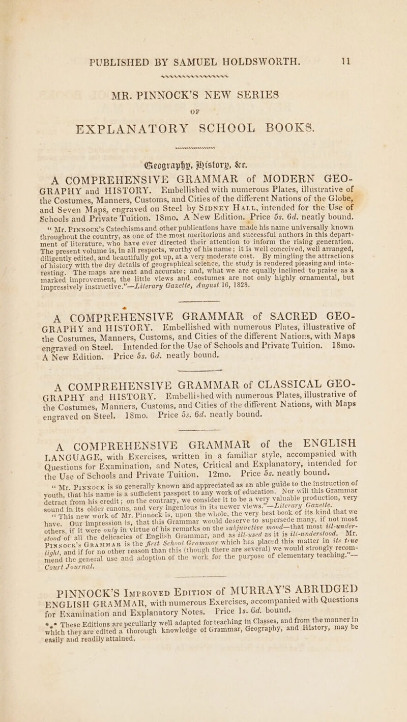 RRR RAARDVWBSVAADWEED MR. PINNOCK’S NEW SERIES OF EXPLANATORY SCHOOL BOOKS. SEATABASSAAEANS ATS “Geography, History, &amp;e. A COMPREHENSIVE GRAMMAR of MODERN GEO- GRAPHY and HISTORY. Embellished with numerous Plates, illustrative of the Costumes, Manners, Customs, and Cities of the different Nations of the Globe, © and Seven Maps, engraved on Steel by StpNey Hatt, intended for the Use of Schools and Private Tuition. 18mo. A New Edition. Price 5s. 6d. neatly bound. ‘© Mr. Prxnocx’s Catechisms and other publications have made his name universally known throughout the country, as one of the most meritorious and successful authors in this depart- ment of literature, who have ever directed their attention to inform the rising generation. The present volume is, in all respects, worthy of hisname; it is well conceived, well arranged diligently edited, and beautifully got up, at a very moderate cost. By mingling the attractions of history with the dry details of geographical science, the study is rendered pleasing and inte- resting. The maps are neat and accurate; and, what we are equally inclined to praise as a marked improvement, the little views and costumes are not only highly ornamental, but impressively instructive.”—Lilerary Gazetie, August 16, 1828, ; A COMPREHENSIVE GRAMMAR of SACRED GEO- GRAPHY and HISTORY. Embellished with numerous Plates, illustrative of the Costumes, Manners, Customs, and Cities of the different Nations, with Maps engraved on Steel. Intended for the Use of Schools and Private Tuition. 18mo. A New Edition. Price 5s. 6d. neatly bound. A COMPREHENSIVE GRAMMAR of CLASSICAL GEO- GRAPHY and HISTORY. Embellished with numerous Plates, illustrative of the Costumes, Manners, Customs, and Cities of the different Nations, with Maps engraved on Steel. 18mo, Price ds. 6d. neatly bound. A COMPREHENSIVE GRAMMAR of the ENGLISH LANGUAGE, with Exercises, written in a familiar style, accompanied with Questions for Examination, and Notes, Critical and Explanatory, intended for the Use of Schools and Private Tuition. 12mo. Price 5s. neatly bound. ‘“ Mr. Punwock is so generally known and appreciated as an able guide to the instruction of youth, that his name is a sufficient passport to any work of education. Nor will this Grammar detract from his credit; on the contrary, we consider it to be a very valuable production, very sound in its older canons, and very ingenious in its newer views.”—Literary Gaxzelte. “This new work of Mr. Pinnock is, upon the whole, the very best book of its kind that we have. Our impression is, that this Grammar would deserve to supersede many, if not most others, if it were on/y in virtue of his remarks on the subjunctive mood—that most i/l-under- stood of all the delicacies of English Grammar, and as ill-used as it is ili-wnderslood. Mr. Pin xock’s GRAMMAR is the first School Grammar which has placed this matter in its true light, and if for no other reason than this (though there are several) we would strongly recom- mend the general use and adoption of the work for the purpose of elementary teaching.”— Court Journal, PINNOCK’S Improvep Enition of MURRAY’S ABRIDGED ENGLISH GRAMMAR, with numerous Exercises, accompanied with Questions for Examination and Explanatory Notes. Price Is. 6d. bound. #, These Editions are peculiarly well adapted for teaching in Classes, and from the manner in which they are edited a thorough knowledge of Grammar, Geography, and History, may be easily and readily attained,