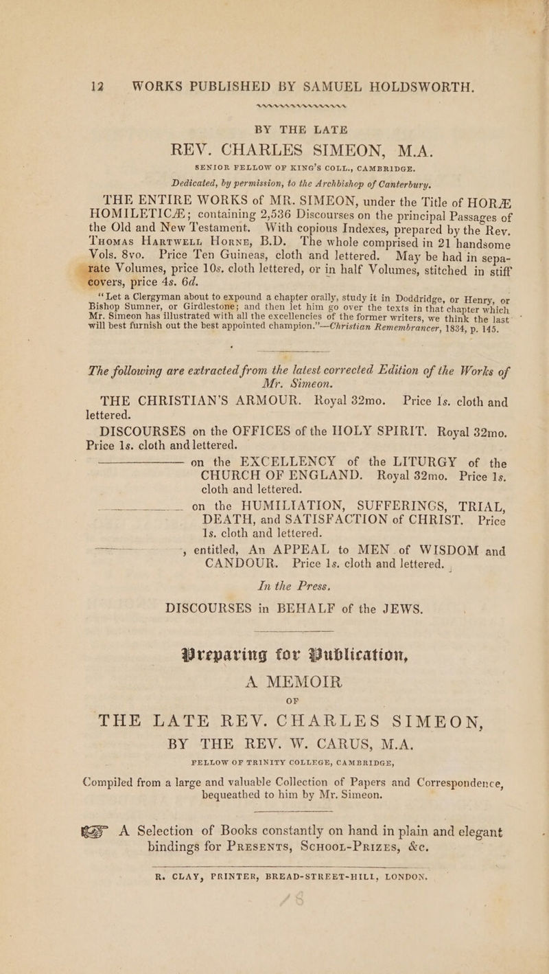 OWA BAAR BY THE LATE REV. CHARLES SIMEON, M.A. SENIOR FELLOW OF KING’S COLL., CAMBRIDGE. Dedicated, by permission, to the Archbishop of Canterbury. THE ENTIRE WORKS of MR. SIMEON, under the Title of HORA HOMILETICZ; containing 2,536 Discourses on the principal Passages of the Old and New Testament. With copious Indexes, prepared by the Rey. Tuomas Harrwenn Horns, B.D. The whole comprised in 21 handsome Vols. 8vo. Price Ten Guineas, cloth and lettered. May be had in sepa- _ rate Volumes, price 10s. cloth lettered, or in half Volumes, stitched in stiff overs, price 4s. 6d. ‘Let a Clergyman about to expound a chapter orally, study it in Doddridge, or Henry, or Bishop Sumner, or Girdlestone; and then let him go over the texts in that chapter which Mr. Simeon has illustrated with all the excellencies of the former writers, we think the last’ ° will best furnish out the best appointed champion.”—Christian Remembrancer, 1834, p. 145. The following are extracted from the latest corrected Edition of the Works of Mr. Simeon. THE CHRISTIAN’S ARMOUR. Royal 32mo. Price Is. cloth and lettered. DISCOURSES on the OFFICES of the HOLY SPIRIT. Royal 32mo. Price ls. cloth and lettered. on the EXCELLENCY of the LITURGY of the CHURCH OF ENGLAND. Royal 32mo. Price 1s. cloth and lettered. to ‘on the HUMTAATION, SUPBRERINGS = TRIAL, DEATH, and SATISFACTION of CHRIST. Price 1s. cloth and lettered. aa +, entitled, An APPEAL to MEN of WISDOM and CANDOUR. Price Is. cloth and lettered. j In the Press. DISCOURSES in BEHALF of the JEWS. Preparing for Wublication, A MEMOIR OF THE LATE REV. CHARLES SIMEON, BY THE REY. W. CARUS, M.A, Compiled from a large and valuable Collection of Papers and Correspondence, bequeathed to him by Mr. Simeon. A Selection of Books constantly on hand in plain and elegant bindings for Presents, ScHoot-Prizes, &amp;c. R. CLAY, PRINTER, BREAD-STREET-HILL, LONDON,