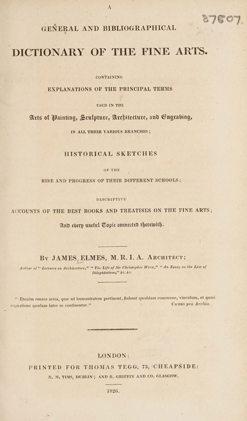 Es. Write a | GENERAL AND BIBLIOGRAPHICAL DICTIONARY OF THE FINE ARTS. CONTAINING EXPLANATIONS OF THE PRINCIPAL TERMS USED IN THE Arts of Painting, Sculpture, Architecture, and Engrabing, IN ALL THEIR VARIOUS BRANCHES ; HISTORICAL SKETCHES OF THE RISE AND PROGRESS OF THEIR DIFFERENT SCHOOLS ; DESCRIPTIVE ACCOUNTS OF THE BEST BOOKS AND TREATISES ON THE FINE ARTS; Anv everp useful Topic connected therewith. By JAMES, ELMES, M.R.I. A. ARCHITECT; Author of ™ Lectures on Architecture;” “ The Life of Sir Christopher Wren 3? “An Essay on the Law of Dilapidations,” &amp;c. §c. ‘« Etenim omnes artes, que ad humanitatem pertinent, habent quoddam commune, vineulum, et quasi cognatione quadam inter se continentur.”’ Cicero pro Archia. LONDON: PRINTED FOR THOMAS TEGG, 73, CHEAPSIDE: R. M. TIMS, DUBLIN; AND R. GRIFFIN AND CO. GLASGOW, 1826.