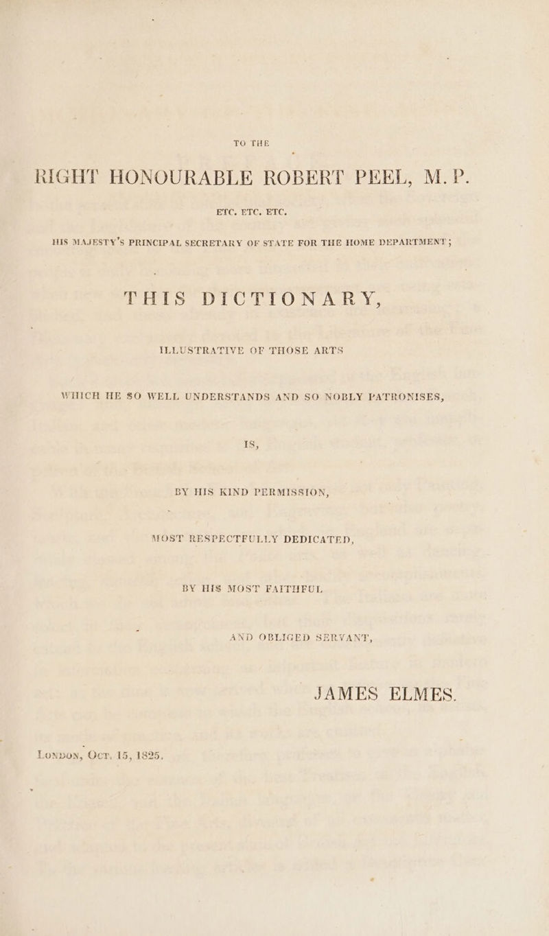 TO THE RIGHT HONOURABLE ROBERT PEEL, M. P. HIS MAJESTY’S PRINCIPAL SECRETARY OF STATE FOR THE HOME DEPARTMENT ; Gerba a OON TAS Ys, ILLUSTRATIVE OF THOSE ARTS WHICH HE $0 WELL UNDERSTANDS AND SO NOBLY PATRONISES, IS, BY HIS KIND PERMISSION, MOST RESPECTFULLY DEDICATED, BY HIS MOST FAITHFUL AND OBLIGED SERVANT, JAMES ELMES.