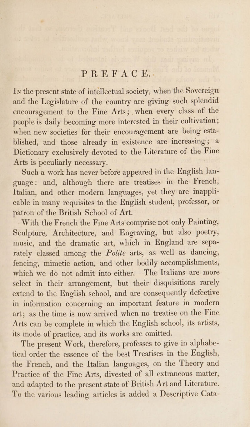 PREFACE... In the present state of intellectual society, when the Sovereign and the Legislature of the country are giving such splendid encouragement to the Fine Arts; when every class of the people is daily becoming more interested in their cultivation ; when new societies for their encouragement are being esta- blished, and those already in existence are increasing; a Dictionary exclusively devoted to the Literature of the Fine Arts is peculiarly necessary. | Such a work has never before appeared in the English lan- guage: and, although there are treatises in the French, Italian, and other modern languages, yet they are imappli- cable in many requisites to the English student, professor, or patron of the British School of Art. With the French the Fine Arts comprise not only Painting, Sculpture, Architecture, and Engraving, but also poetry, music, and the dramatic art, which in England are sepa- rately classed among the Polite arts, as well as dancing, fencing, mimetic action, and other bodily accomplishments, which we do not admit into either. The Italians are more select in their arrangement, but their disquisitions rarely extend to the English school, and are consequently detective in information concerning an important feature in modern art; as the time is now arrived when no treatise on the Fine Arts can be complete in which the English school, its artists, its mode of practice, and its works are omitted. The present Work, therefore, professes to give in alphabe- tical order the essence of the best Treatises in the English, the French, and the Italian languages, on the Theory and Practice of the Fine Arts, divested of all extraneous matter, and adapted to the present state of British Art and Literature. To the various leading articles is added a Descriptive Cata-