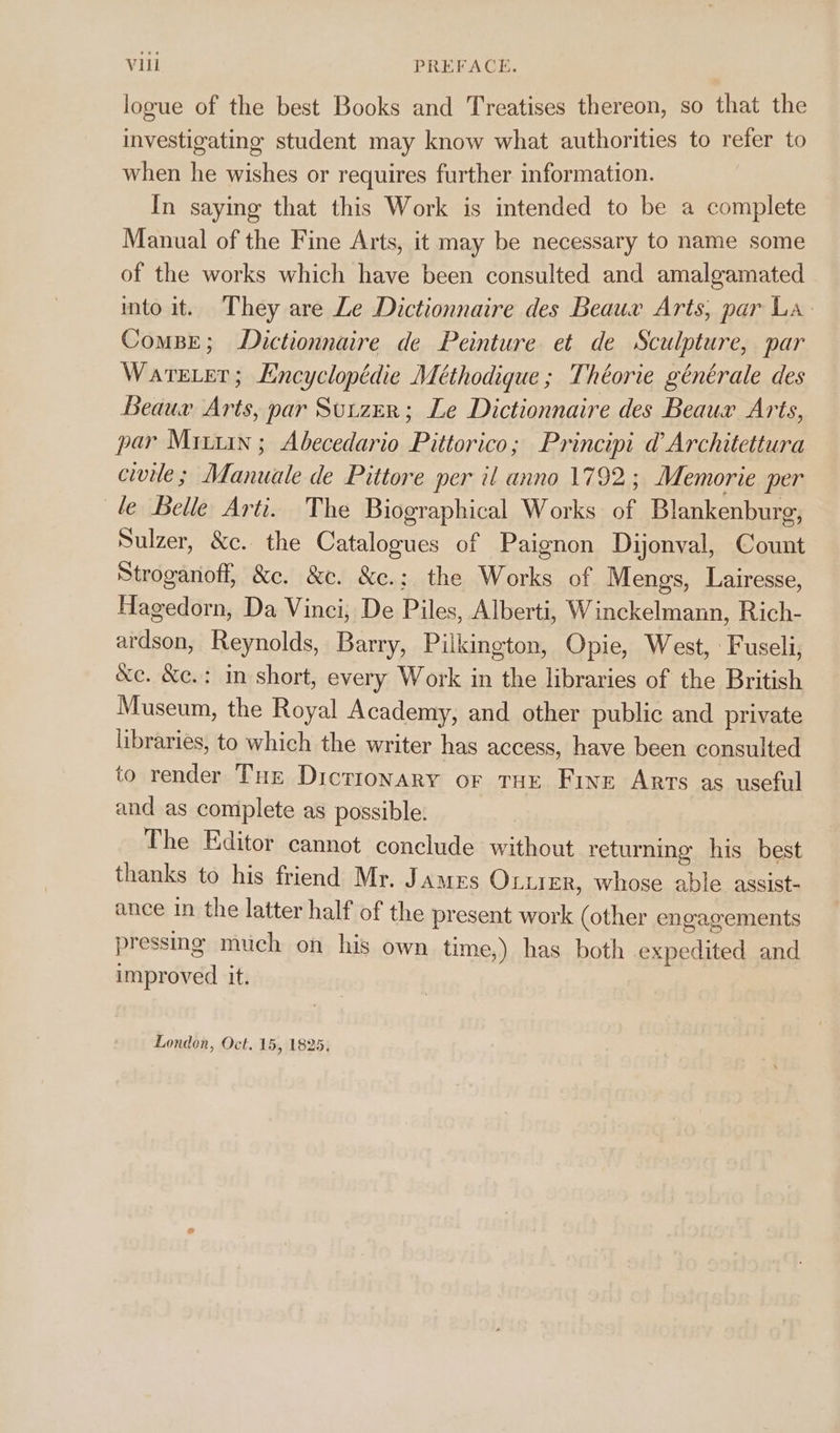 Vil PREFACE. logue of the best Books and Treatises thereon, so that the investigating student may know what authorities to refer to when he wishes or requires further information. In saying that this Work is intended to be a complete Manual of the Fine Arts, it may be necessary to name some of the works which have been consulted and amalgamated into it. They are Le Dictionnaire des Beaux Arts, par La. ComBE; Dictionnaire de Peinture et de Sculpture, par Warrier; Encyclopédie Meéthodique ; Théorie générale des Beaux Arts, par Sutzer; Le Dictionnaire des Beaux Arts, par Mixx ; Abecedario Pittorico; Principi d Architettura civile; Manuale de Pittore per il anno 1792; Memorie per le Belle Arti. The Biographical Works of Blankenburg, Sulzer, &amp;c. the Catalogues of Paignon Dijonval, Count Stroganoff, &amp;e. &amp;e. &amp;c.; the Works of Mengs, Lairesse, Hagedorn, Da Vinci, De Piles, Alberti, Winckelmann, Rich- ardson, Reynolds, Barry, Pilkington, Opie, West, -Fuseli, &amp;e. &amp;c.: in short, every Work in the libraries of the British Museum, the Royal Academy, and other public and private libraries, to which the writer has access, have been consulted to render Tur Dictionary or THe Five Arts as useful and as complete as possible. The Editor cannot conclude without returning his best thanks to his friend Mr. James Ox.ier, whose able assist- ance in the latter half of the present work (other engagements pressnge much on his own time,) has both expedited and improved it.