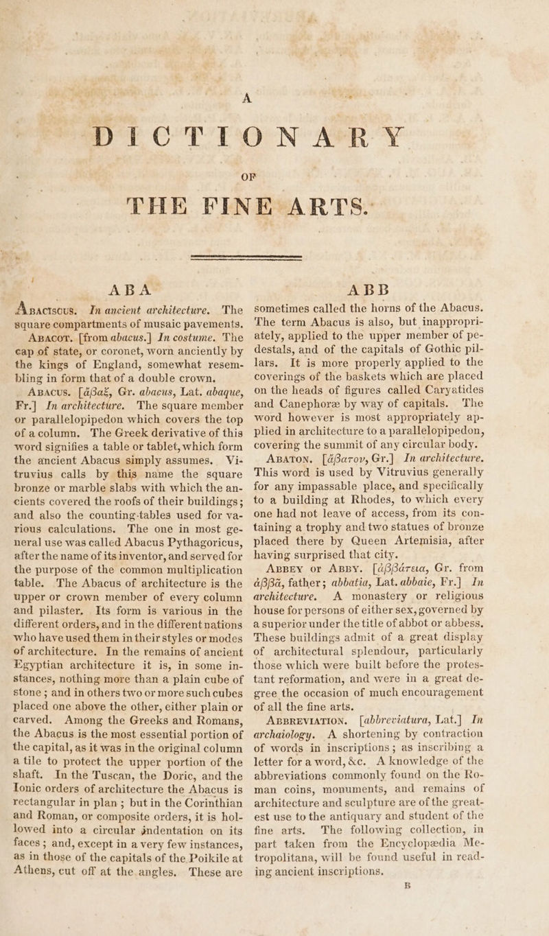 THE FIN ny / ABA Asactsous. In ancient architecture. The square compartments of musaic pavements. Axgacor. [from abacus.|] In costume. The cap of state, or coronet, worn anciently by the kings of England, somewhat resem- bling in form that of a double crown. Apacus. [aBaz, Gr. abacus, Lat. abaque, Fr.] In architecture. The square member or parallelopipedon which covers the top ef acolumn. The Greek derivative of this word signifies a table or tablet, which form the ancient Abacus simply assumes. Vi- truvius calls by this name the square bronze or marble slabs with which the an- cients covered the roofs of their buildings; and also the counting-tables used for va- rious calculations. The one in most ge- neral use was called Abacus Pythagoricus, after the name of its inventor, and served for the purpose of the common multiplication table. The Abacus of architecture is the upper or crown member of every column and pilaster. Its form is various in the different orders, and in the different nations who have used them in their styles or modes of architecture. In the remains of ancient Egyptian architecture it is, in some in- stances, nothing more than a plain cube of stone ; and in others two or more such cubes placed one above the other, either plain or carved. Among the Greeks and Romans, the Abacus is the most essential portion of the capital, as it was in the original column a tile to protect the upper portion of the shaft. In the Tuscan, the Doric, and the Tonic orders of architecture the Abacus is rectangular in plan; but in the Corinthian and Roman, or composite orders, it is hol- lowed into a circular gndentation on its faces ; and, except in a very few instances, as in those of the capitals of the Poikile at Athens, cut off at the angles. These are E ARTS. ABB sometimes called the horns of the Abacus. The term Abacus is also, but inappropri- ately, applied to the upper member of pe- destals, and of the capitals of Gothic pil- lars. It is more properly applied to the coverings of the baskets which are placed on the heads of figures called Caryatides and Canephore by way of capitals. The word however is most appropriately ap- plied in architecture to a parallelopipedon, covering the summit of any circular body. ABATON. [dBarov,Gr.] In architecture. This word is used by Vitruvius generally for any impassable place, and speciiically to a building at Rhodes, to which every one had not leave of access, from its con- taining a trophy and two statues of bronze placed there by Queen Artemisia, after having surprised that city. ABBEY or ABBY. [a6Pdareaa, Gr. from aBBa, father; abbatia, Lat. abbaie, Fr.] In architecture. A monastery or religious house for persons of either sex, governed by a superior under the title of abbot or abbess. These buildings admit of a great display of architectural splendour, particularly those which were built before the protes- tant reformation, and were in a great de- gree the occasion of much encouragement of all the fine arts. ABBREVIATION. [abbreviatura, Lat.] In archaiology. A shortening by contraction of words in inscriptions; as inscribing a letter for a word, &amp;c. A knowledge of the abbreviations commonly found on the Ro- man coins, monuments, and remains of architecture and sculpture are of the great- est use to the antiquary and student of the fine arts. The following collection, in part taken from the Encyclopedia Me- tropolitana, will be found useful in read- ing ancient inscriptions. B