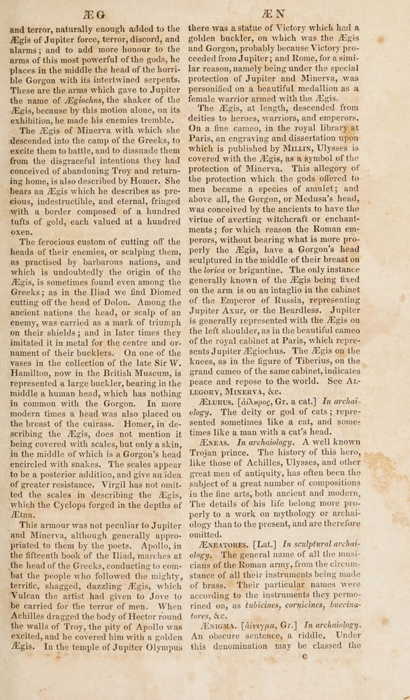 fEG and terror, naturally enough added to the ZEgis of Jupiter force, terror, discord, and alarms; and to add more honour to the arms of this most powerful of the gods, he places in the middle the head of the horri- ble Gorgon with its intertwined serpents. These are the arms which gave to Jupiter the name of Agiochus, the shaker of the JEgis, because by this motion alone, on its exhibition, he made his enemies tremble. The /Egis of Minerva with which she descended into the camp of the Greeks, to excite them to battle, and to dissuade them from the disgraceful intentions they had conceived of abandoning Troy and return- ing home, is also described by Homer. She bears an /Egis which he describes as pre- cious, indestructible, and eternal, fringed with a border composed of a hundred tufts of gold, each valued at a hundred oxen, The ferocious custom of cutting off the heads of their enemies, or scalping them, as practised by barbarous nations, and which is undoubtedly the origin of the /Egis, is sometimes found even among the Greeks; as in the Iliad we find Diomed cutting off the head of Dolon. Among the ancient nations the head, or scalp of an enemy, was carried as a mark of triumph on their shields; and in later times they imitated it in metal for the centre and or- nament of their bucklers. On one of the vases in the collection of the late Sir W. Hamilton, now in the British Museum, is represented a large buckler, bearing in the middle a human head, which has nothing in common with the Gorgon. In more modern times a head was also placed on the breast of the cuirass. Homer, in de- scribing the Aigis, does not mention it being covered with scales, but only a skin, in the middle of which is a Gorgon’s head encircled with snakes. The scales appear to be a posterior addition, and give an idea of greater resistance. Wirgil has not omit- ted the scales in describing the Aigis, which the Cyclops forged in the depths of ‘Etna. _ This armour was not peculiar to Jupiter and Minerva, although generally appyro- priated to them by the poets. Apollo, in the fifteenth book of the Iliad, marches at the head of the Greeks, conducting to com- bat the people who followed the mighty, terrific, shagged, dazzling fEgis, which Vulcan the artist had given to Jove to be carried for the terror of men. When Achilles dragged the body of Hector round the walls of Troy, the pity of Apollo was excited, and he covered him with a golden fEgis. In the temple of Jupiter Olympus AEN there was astatue of Victory which had a golden buckler, on which was the /Egis and Gorgon, probably because Victory pro- ceeded from Jupiter ; and Rome, for a simi- lar reason, namely being under the special protection of Jupiter and Minerva, was personified on a beautiful medallion as a female warrior armed with the Agis. The gis, at length, descended from deities to heroes, warriors, and emperors. On a fine cameo, in the royal library at Paris, an engraving and dissertation upon whith is published by Miriin, Ulysses is covered with the Aigis, as a symbol of the protection of Minerva. This allegory of the protection which the gods offered to men became a species of amulet; and above all, the Gorgon, or Medusa’s head, was conceived by the ancients to have the virtue of averting witchcraft or enchant- ments ; for which reason the Roman em- perors, without bearing what is more pro- perly the AXgis, have a Gorgon’s head sculptured in the middle of their breast on the lorica or brigantine. The only instance generally known of the AEgis being fixed on the arm is on an intaglio in the cabinet of the Emperor of. Russia, representing Jupiter Axur, or the Beardless. Jupiter is generally represented with the Egis on the left shoulder, as in the beautiful cameo of the royal cabinet at Paris, which repre- sents Jupiter Axgiochus. The A®gis on the knees, as in the figure of Tiberius, on the grand cameo of the same cabinet, indicates peace and repose to the world. See At- LEGORY, MinervA, &amp;c. /ELurus. [diAspoc, Gr. a cat.] In archat- ology. The deity or god of cats; repre- sented sometimes like a cat, and some- times like a man with a cat’s head. fEnEAS. In archaiology. A well known Trojan prince. The history of this hero, like those of Achilles, Ulysses, and other great men of antiquity, has often been the subject of a great number of compositions in the fine arts, both ancient and modern, The details of his life belong more pro- perly to a work on mythology or archai- ology than to the present, and are therefore omitted. JENEATORES. [Lat.] In sculptural archai- ology. The general name of all the musi- cians of the Roman army, from the circum- stance of all their instruments being made of brass. Their particular names were according to the instruments they permo- rined on, as tubicines, cornicines, buccina- tores, &amp;c. JEniemA. [dimtypa, Gr.] In archaivlogy. An obscure sentence, a riddle. Under this denomination may be classed the c