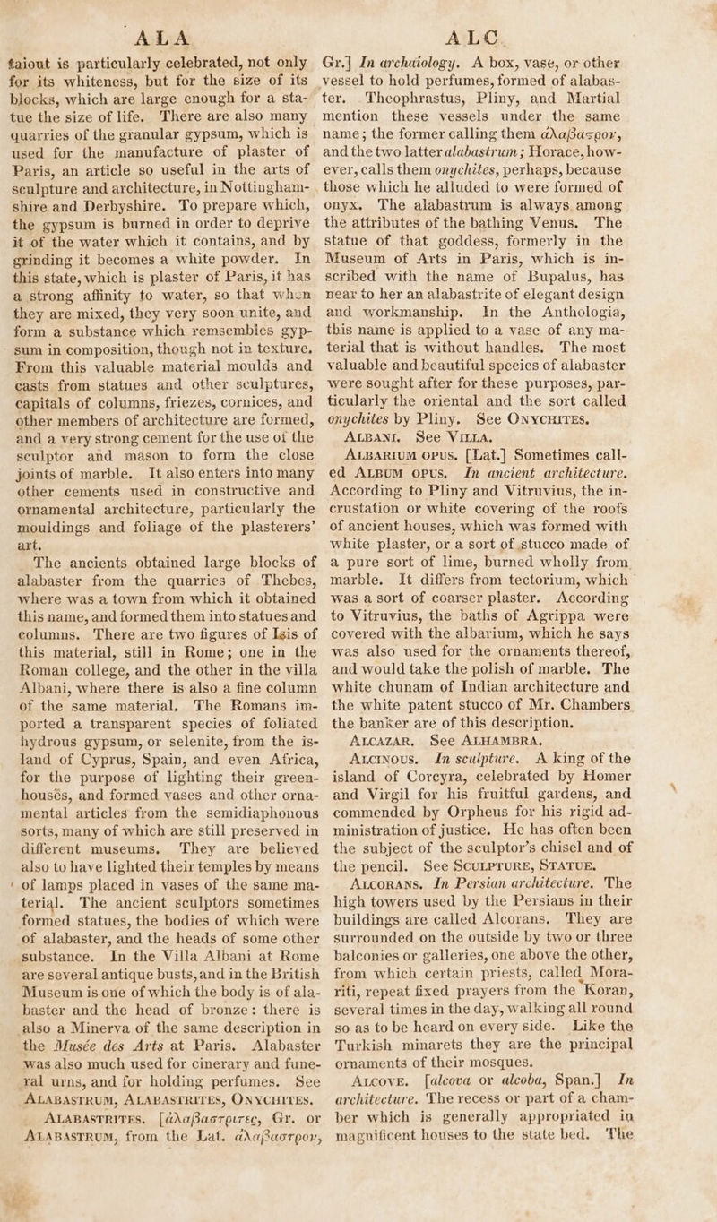 ALA ¢aiout is particularly celebrated, not only for its whiteness, but for the size of its blocks, which are large enough for a sta- tue the size of life. There are also many quarries of the granular gypsum, which is used for the manufacture of plaster of Paris, an article so useful in the arts of shire and Derbyshire. To prepare which, the gypsum is burned in order to deprive it of the water which it contains, and by grinding it becomes a white powder. In this state, which is plaster of Paris, it has a strong affinity to water, so that when they are mixed, they very soon unite, and form a substance which remsembles gyp- From this valuable material moulds and casts from statues and other sculptures, capitals of columns, friezes, cornices, and other members of architecture are formed, and a very strong cement for the use of the sculptor and mason to form the close joints of marble. It also enters into many other cements used in constructive and ornamental architecture, particularly the mouldings and foliage of the plasterers’ art, The ancients obtained large blocks of alabaster from the quarries of Thebes, where was a town from which it obtained this name, and formed them into statues and columns. There are two figures of Isis of this material, still in Rome; one in the Roman college, and the other in the villa Albani, where there is also a fine column of the same material. The Romans im- ported a transparent species of foliated hydrous gypsum, or selenite, from the is- land of Cyprus, Spain, and even Africa, for the purpose of lighting their green- housés, and formed vases and other orna- mental articles from the semidiaphonous sorts, many of which are still preserved in different museums. They are believed also to have lighted their temples by means of lamps placed in vases of the same ma- terial. The ancient sculptors sometimes of alabaster, and the heads of some other substance. In the Villa Albani at Rome are several antique busts, and in the British Museum is one of which the body is of ala- baster and the head of bronze: there is also a Minerva of the same description in the Musée des Arts at Paris. Alabaster was also much used for cinerary and fune- See ALABASTRUM, ALABASTRITES, ONYCHITES. ALABASTRITES, [dAaBacrpirec, Gr. or ALABASTRUM, from the Lat. a\aBaorpor, ALC. Gr.] In archaiology. A box, vase, or other vessel to hold perfumes, formed of alabas- Theophrastus, Pliny, and Martial mention these vessels under the same name; the former calling them aX\aPasoor, and the two latter alabastrum ; Horace, how- ever, calls them onychztes, perhaps, because those which he alluded to were formed of onyx. The alabastrum is always among the attributes of the bathing Venus. The statue of that goddess, formerly in the Museum of Arts in Paris, which is in- scribed with the name of Bupalus, has near to her an alabastrite of elegant design and workmanship. In the Anthologia, this name is applied to a vase of any ma- terial that is without handles. The most valuable and beautiful species of alabaster were sought after for these purposes, par- ticularly the oriental and the sort called onychites by Pliny. See ONYCHITES. ALBANI. See VILLA. ALBARIUM opus. [Lat.] Sometimes call- ed ALBum opus. In ancient architecture. According to Pliny and Vitruvius, the in- crustation or white covering of the roofs of ancient houses, which was formed with white plaster, or a sort of stucco made of a pure sort of lime, burned wholly from. marble. It differs from tectorium, which | was a sort of coarser plaster. According to Vitruvius, the baths of Agrippa were covered with the albarium, which he says was also used for the ornaments thereof, and would take the polish of marble. The white chunam of Indian architecture and the white patent stucco of Mr. Chambers the banker are of this description. ALCAZAR, See ALHAMBRA, Axuctinous. In sculpture. A king of the island of Corcyra, celebrated by Homer and Virgil for his fruitful gardens, and commended by Orpheus for his rigid ad- ministration of justice. He has often been the subject of the sculptor’s chisel and of the pencil. See ScuLPrURE, STATUE. Atcorans. In Persian architecture. The high towers used by the Persians in their buildings are called Alcorans, They are surrounded on the outside by two or three balconies or galleries, one above the other, from which certain priests, called Mora- riti, repeat fixed prayers from the “Koran, several times in the day, walking all round so as to be heard on every side. Like the Turkish minarets they are the principal ornaments of their mosques. Aucove. [alcova or alcoba, Span.|] In architecture. The recess or part of a cham- ber which is generally appropriated in magnificent houses to the state bed. The