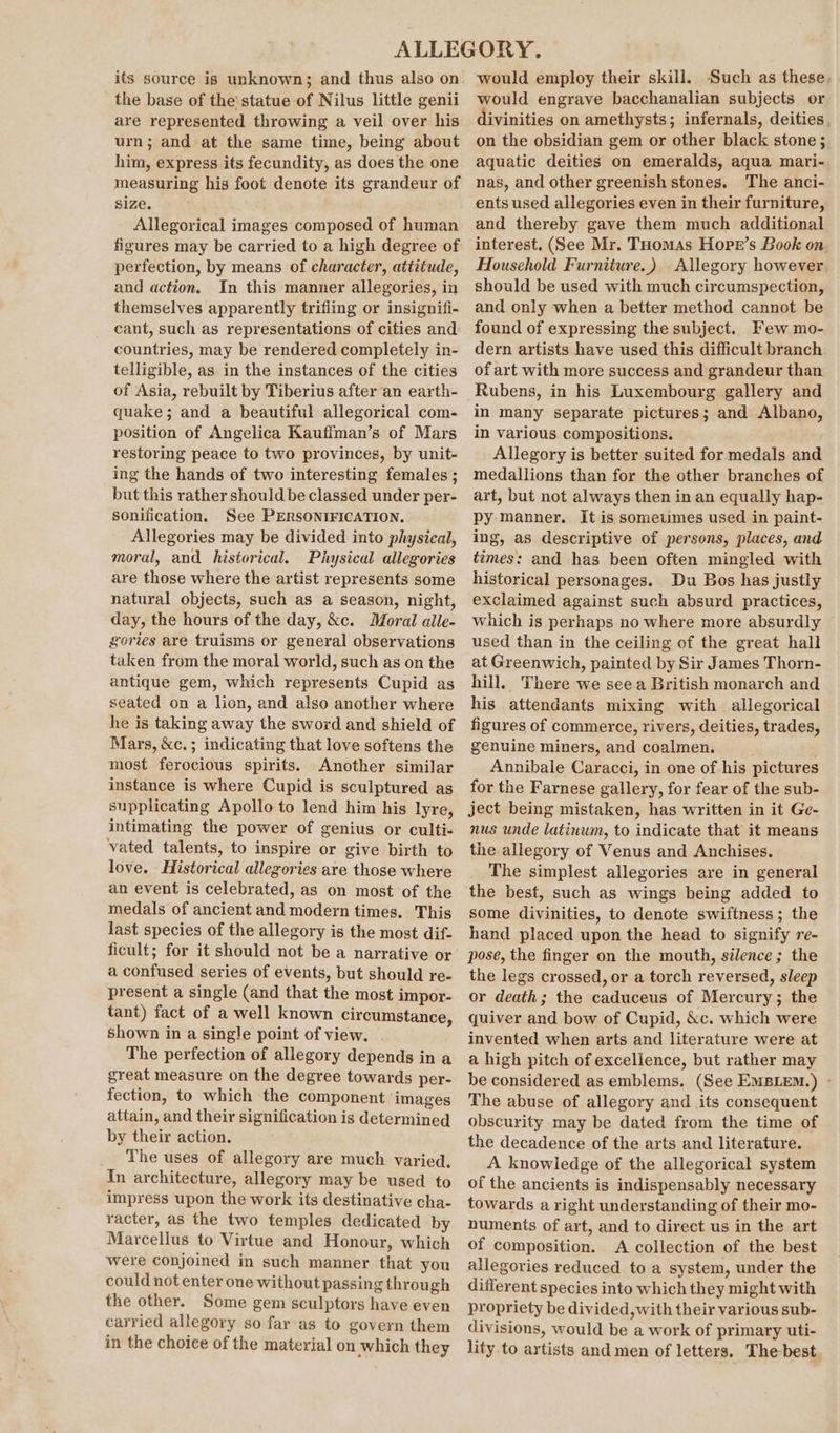 its source is unknown; and thus also on the base of the’ statue of Nilus little genii are represented throwing a veil over his urn; and at the same time, being about him, express its fecundity, as does the one measuring his foot denote its grandeur of size. Allegorical images composed of human figures may be carried to a high degree of perfection, by means of character, attitude, and action. In this manner allegories, in themselves apparently trifling or insignifi- cant, such as representations of cities and countries, may be rendered completely in- telligible, as in the instances of the cities of Asia, rebuilt by Tiberius after an earth- quake; and a beautiful allegorical com- position of Angelica Kauffman’s of Mars restoring peace to two provinces, by unit- ing the hands of two interesting females ; but this rather should be classed under per- sonification. See PERSONIFICATION,. Allegories may be divided into physical, moral, and historical. Physical allegories are those where the artist represents some natural objects, such as a season, night, day, the hours of the day, &amp;c. Moral alle- gories are truisms or general observations taken from the moral world, such as on the antique gem, which represents Cupid as seated on a lion, and also another where he is taking away the sword and shield of Mars, &amp;c.; indicating that love softens the most ferocious spirits. Another similar instance is where Cupid is sculptured as supplicating Apollo to lend him his lyre, intimating the power of genius or culti- vated talents, to inspire or give birth to love. Historical allegories are those where an event is celebrated, as on most of the medals of ancient and modern times. This last species of the allegory is the most dif- ficult; for it should not be a narrative or a confused series of events, but should re- present a single (and that the most impor- tant) fact of a well known circumstance, shown in a single point of view. The perfection of allegory depends in a great measure on the degree towards per- fection, to which the component ‘images attain, and their signification is determined by their action. The uses of allegory are much varied, In architecture, allegory may be used to impress upon the work its destinative cha- racter, as the two temples dedicated by Marcellus to Virtue and Honour, which were conjoined in such manner that you could not enter one without passing through the other. Some gem sculptors have even carried allegory so far as to govern them in the choice of the material on which they would employ their skill. Such as these, would engrave bacchanalian subjects or divinities on amethysts; infernals, deities, on the obsidian gem or other black stone ;. aquatic deities on emeralds, aqua mari- nas, and other greenish stones. The anci- ents used allegories even in their furniture, and thereby gave them much additional interest. (See Mr. THomas Hope’s Book on. Household Furniture.) Allegory however should be used with much circumspection, and only when a better method cannot be found of expressing the subject. Few mo- dern artists have used this difficult branch. of art with more success and grandeur than Rubens, in his Luxembourg gallery and in many separate pictures; and Albano, in various compositions. Allegory is better suited for medals and medallions than for the other branches of art, but not always then in an equally hap- py manner. It is sometimes used in paint- ing, as descriptive of persons, places, and times: and has been often mingled with historical personages. Du Bos has justly exclaimed against such absurd practices, which is perhaps no where more absurdly used than in the ceiling of the great hall at Greenwich, painted by Sir James Thorn- hill, There we seea British monarch and his attendants mixing with allegorical figures of commerce, rivers, deities, trades, genuine miners, and coalmen. Annibale Caracci, in one of his pictures for the Farnese gallery, for fear of the sub- ject being mistaken, has written in it Ge- nus unde latinum, to indicate that it means the allegory of Venus and Anchises. The simplest allegories are in general the best, such as wings being added to some divinities, to denote swiftness; the hand placed upon the head to signify re- pose, the finger on the mouth, silence; the the legs crossed, or a torch reversed, sleep or death; the caduceus of Mercury; the quiver and bow of Cupid, &amp;c. which were invented when arts and literature were at a high pitch of excellence, but rather may be considered as emblems. (See EMBLEM.) - The abuse of allegory and its consequent obscurity may be dated from the time of the decadence of the arts and literature. A knowledge of the allegorical system of the ancients is indispensably necessary towards a right understanding of their mo- numents of art, and to direct us in the art of composition. &lt;A collection of the best allegories reduced to a system, under the different species into which they might with propriety be divided, with their various sub- divisions, would be a work of primary uti- lity to artists and men of letters. The best