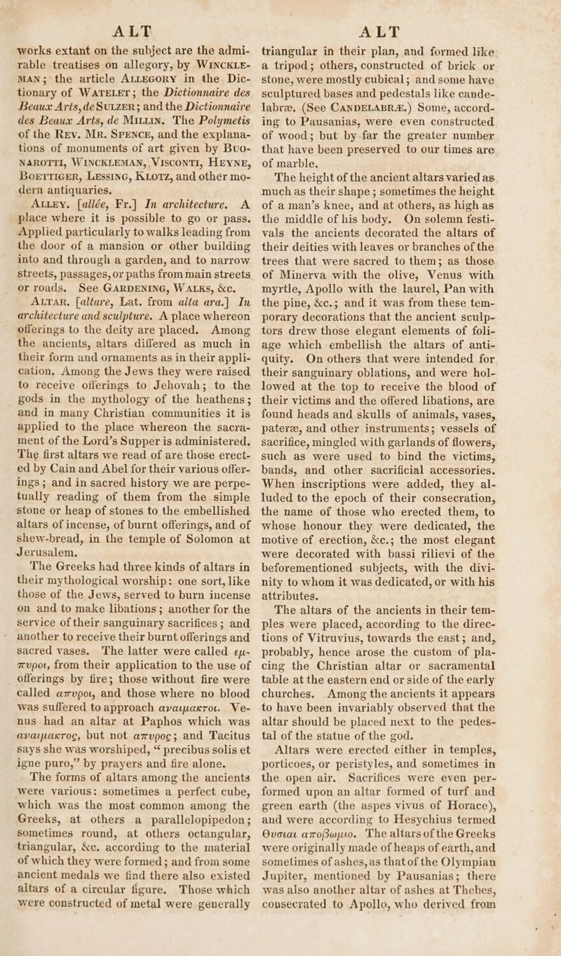 works extant on the subject are the admi- rable treatises on allegory, by WINCKLE- MAN; the article ALLEGORY in the Dic- tionary of WaTELET; the Dictionnaire des Beaux Arts, deSuizer; and the Dictionnaire des Beaux Arts, de Mrtuin. The Polymetis of the Rev. Mr. SPENCE, and the explana- tions of monuments of art given by Buo- NAROTTI, WINCKLEMAN,: VISCONTI, HEYNE, Boerricer, Lessinc, Kiorz, and other mo- dern antiquaries. AuLey. [allée, Fr.] Im architecture. A place where it is possible to go or pass. Applied particularly to walks leading from the door of a mansion or other building into and through a garden, and to narrow streets, passages, or paths from main streets or roads. See GARDENING, WALKs, &amp;c. Arar, [altare, Lat. from alta ara.] In architecture and sculpture. A place whereon offerings to the deity are placed. Among the ancients, altars differed as much in their form and ornaments as in their appli- cation. Among the Jews they were raised to receive offerings to Jehovah; to the _ gods in the mythology of the heathens; and in many Christian communities it is applied to the place whereon the sacra- ment of the Lord’s Supper is administered. The first altars we read of are those erect- ed by Cain and Abel for their various offer- ings ; and in sacred history we are perpe- tually reading of them from the simple stone or heap of stones to the embellished altars of incense, of burnt offerings, and of shew-bread, in the temple of Solomon at Jerusalem, The Greeks had three kinds of altars in their mythological worship: one sort, like those of the Jews, served to burn incense on and to make libations; another for the service of their sanguinary sacrifices ; and another to receive their burnt offerings and sacred vases. The latter were called ey- mupot, from their application to the use of _ Offerings by fire; those withont fire were called avpot, and those where no blood was suffered to approach avaipaxro.. Ve- nus had an altar at Paphos which was avayakroc, but not azvpoc; and Tacitus says she was worshiped, “ precibus solis et igne puro,” by prayers and fire alone. The forms of altars among the ancients were various: sometimes a perfect cube, which was the most common among the Greeks, at others a parallelopipedon; Sometimes round, at others octangular, triangular, &amp;c. according to the material of which they were formed; and from some ancient medals we find there also existed altars of a circular figure. Those which were constructed of metal were generally triangular in their plan, and formed like a tripod; others, constructed of brick or stone, were mostly cubical; and some have sculptured bases and pedestals like cande- labree. (See CANDELABR.) Some, accord- ing to Pausanias, were even constructed of wood; but by far the greater number that have been preserved to our times are of marble. The height of the ancient altars varied as of a man’s knee, and at others, as high as the middle of his body. On solemn festi- vals the ancients decorated the altars of their deities with leaves or branches of the trees that were sacred to them; as those. of Minerva with the olive, Venus with myrtle, Apollo with the laurel, Pan with the pine, &amp;c.; and it was from these tem- porary decorations that the ancient sculp- tors drew those elegant elements of foli- age which embellish the altars of anti- quity. On others that were intended for their sanguinary oblations, and were hol- lowed at the top to receive the blood of their victims and the offered libations, are found heads and skulls of animals, vases, pateree, and other instruments; vessels of sacrifice, mingled with garlands of flowers, such as were used to bind the victims, bands, and other sacrificial accessories. When inscriptions were added, they al- luded to the epoch of their consecration, the name of those who erected them, to whose honour they were dedicated, the motive of erection, &amp;c.; the most elegant were decorated with bassi rilievi of the beforementioned subjects, with the divi- nity to whom it was dedicated, or with his attributes. The altars of the ancients in their tem- ples were placed, according to the direc- tions of Vitruvius, towards the east; and, probably, hence arose the custom of pla- cing the Christian altar or sacramental table at the eastern end or side of the early churches. Among the ancients it appears to have been invariably observed that the altar should be placed next to the pedes- tal of the statue of the god. Altars were erected either in temples, porticoes, or peristyles, and sometimes in the open air. Sacrifices were even per- formed upon an altar formed of turf and green earth (the aspes vivus of Horace), and were according to Hesychius termed Ovora aToBwuo. The altars of the Greeks were originally made of heaps of earth, and sometimes of ashes, as that of the Olympian Jupiter, mentioned by Pausanias; there was also another altar of ashes at Thehes, consecrated to Apollo, who derived from