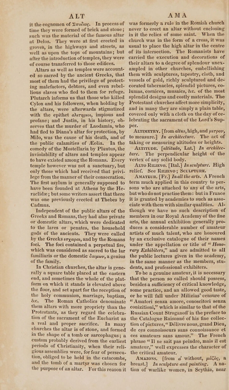it the cognomen of Ezroduc. In process of time they were formed of brick and stone; such was the material of the famous altar at Delos. They were at first erected in groves, in the highways and streets, as well as upon the tops of mountains; but after the introduction of temples, they were of course transferred to those edifices. Altars as well as temples were account- ed so sacred by the ancient Greeks, that most of them had the privilege of protect- ing malefactors, debtors, and even rebel- lious slaves who fled to them for refuge. Plutarch informs us that those who killed Cylon and his followers, when holding by the altars, were afterwards stigmatized with the epithet adirypiol, impious and profane; and Justin, in his history, ob- serves that the murder of Laodamia, who had fled to Diana’s altar for protection, by Milo, was the cause of his death, and of the public calamities of Hfolia. In the comedy of the Mostellaria by Plautus, the inviolability of altars and temples appear to have existed among the Romans. Every temple however was not a sanctuary, but only those which had received that privi- lege from the manner of their consecration. The first asylum is generally supposed to have been founded at Athens by the He- raclidz ; but some writers assert that there was one previously erected at Thebes by Cadmus. Independent of the public altars of the Greeks and Romans, they had also private or domestic altars, which were dedicated to the lares or penates, the household gods of the ancients. They were called by the Greeks eoyapat, and by the Romans foci. The foci contained a perpetual fire, which was considered as sacred to the lar familiaris or the domestic daw, a genius of the family. In Christian churches, the altar is gene- rally a square table placed at the eastern end, and sometimes the whole of the plat- form on which it stands is elevated above the floor, and set apart for the reception of the holy communion, marriage, baptism, &amp;c. The Roman Catholics denominate them altars with more propriety than the Protestants, as they regard the celebra- tion of the sacrament of the Eucharist as a real and proper sacrifice. In many churches the altar is of stone, and formed in the shape of a tomb or sarcophagus; a custom probably derived from the earliest periods of Christianity, when their reli- gious assemblies were, for fear of persecu- tion, obliged to be held in the catacombs, and the tomb of a martyr was chosen for the purpose of an altar, For this reason it was formerly a rule in the Romish church never to erect an altar without enclosing in it the relics of some saint. When the church was in the form of a cross, it was usual to place the high altar in the centre of its intersection. The Romanists have carried the execution and decorations of their altars to a degree of splendour unex- ampled in other churches, embellishing them with sculptures, tapestry, cloth, and vessels of gold, richly sculptured and de- corated tabernacles, splendid pictures, co- lumns, cornices, musaics, &amp;c. of the most splendid designs and costly materials. The Protestant churches affect more simplicity, and in many they are simply a plain table, covered only with acloth on the day of ce- lebrating the sacrament of the Lord’s Sup- per. ALTIMETRY. [from altus, high, and perpor, to measure.] In architecture. The act of taking or measuring altitudes or heights. AtiTuDE. [altitudo, Lat.] In architec- ture. The perpendicular height of the vertex of any solid body. Aro Rivrevo, [Ital.] In sculpture. High relief. See RiLiEvo; SCULPTURE. AMATEUR. [Fr.] Inall the arts. A French term much applied in this country to per- sons who are attached to any of the arts, but who do not practise them: but in France it is granted by academies to such as asso- ciate with them with similar qualities. Al- though we have no such description of members in our Royal Academy of the fine arts, the annual exhibition generally pro- duces a considerable number of amateur artists of much talent, who are honoured by an exclusive catalogue of their names under the appellation or title of “ Hono- rary Exhibiters,’ and are admitted to all the public lectures given in the academy, in the same manner as the members, stu- dents, and professional exhibiters. To be a genuine amateur, it is necessary that the person so called should possess, besides a sufficiency of critical knowledge, some practice, and an allowed good taste, or he will fall under Milizias’ censure of “ Amatori senza amore, conoscitori senza conizitioni,” which is similar to that of the Russian Count Stroganoff in the preface to the Catalogue Raisonné of his fine collec- tion of pictures, “ Délivre nous, grand Dieu, de ces connoisseurs sans connoissance et ces amateurs sans amour.” The French phrase “TI ne sait pas peindre, mais il est amateur,” well expresses the character of the critical amateur. Amazons, [from a without, paZoc, a breast.] In sculpture and painting. A na- tion of warlike women, in Scythia, near