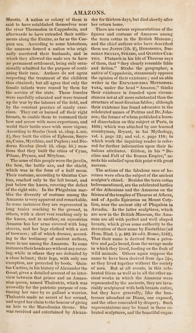 Meotis. A nation or colony of them is said to have established themselves near the river Thermodon in Cappadocia, and afterwards to have extended their settle- ments along the Euxine, as far as the Cas- pian sea. According to some historians, the amazons formed a nation who origi- nally murdered their husbands, and in which they allowed the male sex to have no permanent settlement, being only occa- sionally admitted for the purpose of conti- nuing their race. Authors do not agree respecting the treatment of the children thus obtained; but all agree that only the female infants were reared by them for the service of the state. These females were carefully educated and were trained up for war by the labours of the field, and by the constant practice of manly exer- cises. They cut or burned off their right breasts, to enable them to command their bow and arrow with more expertness, and weild their battle axes with more vigour. According to Strabo (book xi. chap. 5. sec. 5), they built the cities of Ephesus, Smyr- na, Cuma, Myrrhina, and Paphos; and Dio- dorus Siculus (book iii. chap. 55.) men- tions that they built the cities of Cyme, Pitane, Prynea, and Mitylene. The arms of this people were the javelin, the bow, the battle axe, and the shield, which was in the form of a half moon. Their costume, according to Quintus Cur- tius, reached only to the left breast, and just below the knees, covering the defect of the right side. In the Phigaleian mar- bles the diversity of costume among the Amazons is very apparent and remarkable. In some instances they are represented in long tunics reaching to the ground, in others, with a short vest reaching only to the knees, and in another, an equestrian Amazon has her arms covered with long sleeves, and her legs clothed with a sort of trowsers ; all of which dresses, accord- ing to the testimony of ancient authors, were in use among the Amazons. In some instances their heads are without any cover- ing, while in others they are defended by a close helmet; their legs, with only one exception, are protected by boots. Quin- tus Curtius, in his history of Alexander the Great, gives a detailed account of an inter- view between that prince and an Amazo- nian queen, named Thalestris, which was avowedly for the patriotic purpose of con- tinuing her race by so gallant a warrior. Thalestris made no secret of her errand, and urged her claim tothe honour of giving an heir to the Macedonian throne. She was received and entertained by Alexan- der for thirteen days, but died shortly after her return home. There are various representations of the figures and costume of Amazons among the terra cottas in the British Museum; and the chief authors'‘who have described them are JusTIN (lib. 2), HeERoporus, Dro- DORUS SICULUS, STRABO, and QuINTUs CuR- tTius. Plutarch in his life of Theseus says of them, that “ they clearly resemble fable and fiction.” Strabo the geographer, a native of Cappadocia, strenuously opposes the opinion of their existence ; and an able writer in the Encyctopp1A METROPOLI- TANA, under the head “ Amazon,” thinks their existence is founded upon circum- stances not at all more substantial than the structure of most Grecian fables; although their existence has found advocates in the celebrated names of Petitus and Dr. John- son; the former of whom published a learn- ed dissertation on this subject at Paris, in 1605; which was attached by our learned countryman, Bryant, in his Mythology, vol. i. page 52; and vol. v. page 110; to which work the inquiring reader is refer- red for further information upon their fa- bulous attributes. Gibbon, in his “ De- cline and Fall of the Roman Empire,” as- Serts his unbelief upon this point with great success. The actions of the fabulous race of he- roines were often the subject of the ancient sculptor’s chisel. Besides the terra cottas beforementioned, are the celebrated battles of the Athenians and the Amazons on the friezes of the temples of Theseus at Athens, and of Apollo Epicurius on Mount Coty- lion, near the ancient city of Phigaleia in Arcadia. In the latter sculptures, which are now in the British Museum, the Ama- zons are all with perfect and well shaped breasts, which gives some authority to the derivation of their name by Eustathius (ad Hom. Iliad. i. p. 402. 38 edit. Roma, 1542), That their name is derived from a priva- tive and yaa bread, from the savage mode in which they lived, feeding on the flesh of wild animals. Others again suppose the name to have been derived from dpa Ziv, as they lived together without the society of men. But at all events, in this cele- brated frieze as well as in all the other an- cient works in which the Amazons were represented by the ancients, they are inva- riably sculptured with both breasts entire, but they have generally, like the hun- tresses attendant on Diana, one exposed, and the other concealed by drapery. Such representations may be found in these ce- brated sculptures, and the beautiful engra-