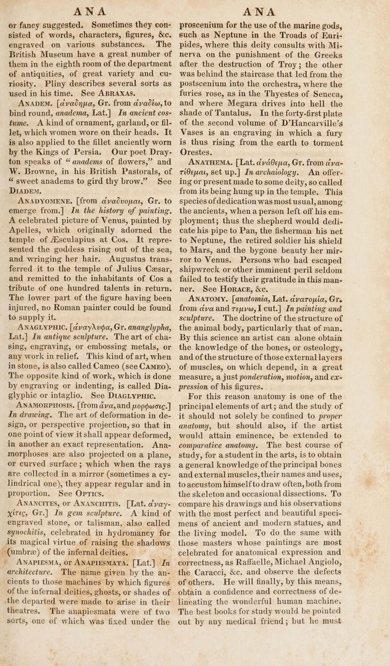 be ANA or fancy suggested. Sometimes they con- sisted of words, characters, figures, &amp;c. engraved on various substances. The British Museum have a great number of them in the eighth room of the department of antiquities, of great variety and cu- riosity. Pliny describes several sorts as used in his time. See ABRAXAS. ANnADEM. [avadnpa, Gr. from avadéw, to bind round, anadema, Lat.] Jn ancient cos- tume. &lt;A kind of ornament, garland, or fil- let, which women wore on their heads. It is also applied to the fillet anciently worn by the Kings of Persia. Our poet Dray- ton speaks of “anadems of flowers,” and W. Browne, in his British Pastorals, of “ sweet anadems to gird thy brow.” See DIADEM. ANADYOMENE. [from dvadvopa, Gr. to emerge from.| In the history of painting. A celebrated picture of Venus, painted by Apelles, which originally adorned the temple of Asculapius at Cos. It repre- sented the goddess rising out of the sea, and wringing her hair. Augustus trans- ferred it to the temple of Julius Cesar, and remitted to the inhabitants of Cos a tribute of one hundred talents in return. The lower part of the figure having been injured, no Roman painter could be found to supply it. ANAGLYPHIC. [avayAvda, Gr. ananglypha, Lat.] In antique sculpture. The art of cha- Sing, engraving, or embossing metals, or any work in relief. This kind of art, when in stone, is also called Cameo (see CAMEO), The opposite kind of work, which is done by engraving or indenting, is called Dia- glyphic or intaglio. See DiActypuic. ANAMORPHOSIS, [from ava, and popdwote.] In drawing. The art of deformation in de- sign, or perspective projection, so that in one point of view it shall appear deformed, in another an exact representation. Ana- morphoses are also projected on a plane, or curved surface ; which when the rays are collected in a mirror (sometimes a cy- lindrical one), they appear regular and in proportion. See Optics. ANANCITES, or ANANCHITIS. [Lat. dyvay- xizic, Gr.] In gem sculpture. A kind of engraved stone, or talisman, also called synochitis, celebrated in hydromancy for its magical virtue of raising the shadows (umbree) of the infernal deities. ANAPIESMA, or ANAPIESMATA, [Lat.] In architecture. The name given by the an- cients to those machines by which figures of the infernal deities, ghosts, or shades of theatres. The anapiesmata were of two sorts, one of which was fixed under the ANA proscenium for the use of the marine gods, such as Neptune in the Troads of Euri- pides, where this deity consults with Mi- nerva on the punishment of the Greeks after the destruction of Troy; the other was behind the staircase that led from the postscenium into the orchestra, where the furies rose, as in the Thyestes of Seneca, and where Megara drives into hell the shade of Tantalus. In the forty-first plate of the second volume of D’Hancarville’s Vases is an engraving in which a fury is thus rising from the earth to torment Orestes. ANATHEMA. [Lat. dyd0epna, Gr. from dva- rien, set up.] Inarchaiology. An offer- ing or present made to some deity, so called from its being hung up in the temple. This species of dedication was most usual, among the ancients, when a person left off his em- ployment; thus the shepherd would dedi- cate his pipe to Pan, the fisherman his net to Neptune, the retired soldier his shield to Mars, and the bygone beauty her mir- ror to Venus. Persons who had escaped shipwreck or other imminent peril seldom failed to testify their gratitude in this man- ner. See Horace, &amp;c. ANATOMY. [anatomia, Lat. avaropia, Gre from ava and reuvw, I cut.] In painting and sculpture. ‘The doctrine of the structure of the animal body, particularly that of man. By this science an artist can alone obtain the knowledge of the bones, or osteology, and of the structure of those external layers of muscles, on which depend, in a great measure, a just ponderation, motion, and ex- pression of his figures. For this reason anatomy is one of the principal elements of art; and the study of it should not solely be confined to. proper anatomy, but should also, if the artist would attain eminence, be extended to comparative anatomy. The best course of study, for a student in the arts, is to obtain a general knowledge of the principal bones and external muscles, their names and uses, to accustom himself to draw often, both from the skeleton and occasional dissections. To compare his drawings and his observations with the most perfect and beautiful speci- mens of ancient and modern statues, and the living model. To do the same with those masters whose paintings are most celebrated for anatomical expression and correctness, as Raffaelle, Michael Angiolo, the Caracci, &amp;c. and observe the defects of others. He will finally, by this means, obtain a confidence and correctness of de- lineating the wonderful human machine. The best books for study would be pointed out by any medical friend; but he must