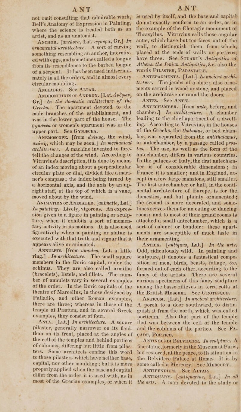 not omit consulting that admirable work, Bell’s Anatomy of Expression in Painting, where the science is treated both as an artist, and as an anatomist. ANCHOR. fanchora, Lat. aycvpa, Gr.] In ornamental architecture. A sort of carving something resembling an anchor, intermix- ed with eggs, and sometimes called a tongue from its resemblance to the barbed tongue of a serpent. It has been used indiscrimi- nately in all the orders, and in almost every circular moulding. Anciapris. See ALTAR. ANDRONITIDES or ANDRON. [Lat. avdowy, Gr.] In the domestic architecture of the Greeks. . The apartment devoted to the male branches of the establishment, and was in the lower part of the house. The pyn@cea or women’s apartment was in the upper part. See GyNACEA. ANEMOSCOPE, [from dyvépoc, the wind, oxo, Which may be seen.] In mechanical architecture. A machine invented to fore- tell the changes of the wind. According to Vitruvius’s description, it is done by means of an index moving about a perpendicular circular plate or dial, divided like a mari- ner’s compass; the index being turned by a horizontal axis, and the axis by an up- right staff, at the top of which is a vane, moved about by the wind. ANIMATION or ANIMATED. [animatio, Lat.] -In painting. Lively, vigorous. An expres- sion given to a figure in painting or sculp- ture, when it exhibits a sort of momen- tary activity in its motions. It is also used figuratively when a painting or statue is executed with that truth and igen that it appears alive or animated. ANNULETS. [from annulus, Lat. a little ring.| . In architecture. The small square members in the Doric capital, under the echinus. They are also called armille (bracelets), listels, and fillets. The num- ber of annulets vary in several examples of the order. In the Doric capitals of the theatre of Marcellus, in those designed by Palladio, and other Roman examples, there are three; whereas in those of the temple at Pestum, and in several Greek examples, they consist of four. Anta. [{Lat.] In architecture. A square pilaster, generally narrower on its flank than on its front, placed at the angles of the cell of the temples and behind porticos of columns, differing but little from pilas- ters. Some architects confine this word to those pilasters which have neither base, capital, nor other moulding; but itis more properly applied when the base and capital differ from the order it is used with, as in most of the Grecian examples, or when it is used by itself, and the base and capital do not exactly conform to an order, as in the example of the Choragic monument of Thrasyllus. Vitruvius calls those angular ante, which have but too faces out of the wall, to distinguish them from which, placed at the ends of walls or porticos, have three. See Sruart’s Antiquities of Athens, the Ionian Antiquities, &amp;c. also the words PILASTER, PARASTATA, ANTEPAGMENTA. [Lat.] In ancient archi- tecture. The jambs of a door; also orna- ments carved in wood or stone, and placed on the architrave or round the doors, ANTES. See ANTA. ANTECHAMBER,. [from ante, before, and chamber.] Jn architecture. A chamber leading to the chief apartment of a dwell- ing. According to Vitruvius, in the houses of the Greeks, the thalamus, or bed cham- ber, was separated from the antithalamus, or antechamber, by a passage called pros- tas. The use, as well as the form of the antechamber, differs in various countries. In the palaces of Italy, the first antecham- ber is of considerable dimensions; in France it is smaller; and in England, ex- cept in a few large mansions, still smaller. The first antechamber or hall, in the conti- nental architecture of Europe, is for the domestics, and but plainly ornamented; the second is more decorated, and some- times serves them for an eating or dancing room; and to most of their grand rooms is attached a small antechamber, which is a sort of cabinet or boudoir: these apart- ments are susceptible of much taste in their ornamenting. ANTICK. f[antiquus, Lat.] In the arts. Odd, ridiculously wild. In painting and sculpture, it denotes a fantastical compo- sition of men, birds, beasts, foliage, &amp;c. formed out of each other, according to the fancy of the artists. There are several curious specimens of this fancy sculpture among the basso rilievos in terra cotta at the British Museum. See GROTESQUE. Anticum. [Lat.] In ancient architecture. A porch to a door southward, to distin- guish it from the north, which was called porticum. Also that part of the temple that was between the cell of the temple and the columns of the portico. See Fa- CADE, PORTICO. ANTINOUSDI gene ld In sculpture. A fine statue,formerly in the Museum at Pari is, but restored, at the peace, to its situation in the Belvideas Palace at Rome. It is by some called a Mercury. See MERcuRY. ANTIPENDIUM. See ALTAR. ANTIQUARY. [antiquarius, Lat.] In all the arts. A man devoted to the study or