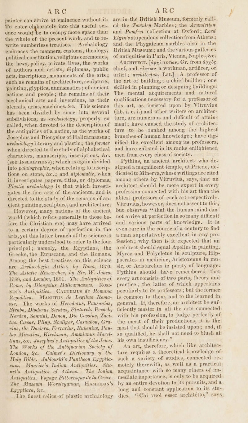 painter can arrive at eminence without it: To enter elgborately into this useful sci- ence would! be to occupy more space than the whole of the present work, and to re- write numberless treatises. Archaiology ‘embraces the manners, customs, theology, political constitution, religious ceremonies, the laws, policy, private lives, the works of authors and artists, diplomas, public acts, inscriptions, monuments of the arts ; such as remains of architecture, sculpture, painting, glyptics, numismatics ; of ancient nations and people; the remains of their mechanical arts and inventions, as their utensils, arms, machines, &amp;c. This science has been divided by some into several subdivisions, as archaiology, properly so called, when devoted to the description of the antiquities of a nation, as the works of Josephus and Dionysius of Halicarnassus ; archaiology literary and plastic; the former when directed to the study of alphabetical characters, manuscripts, inscriptions, &amp;c. (see Inscriprions); which is again divided into palaiographic, when relating to inscrip- tions on stone, &amp;c.; and diplomatic, when it investigates papers, titles, or diplomas. Plastic archaiology is that which investi- gates the fine arts of the ancients, and is directed to the study of the remains of an- cient painting, sculpture, and architecture. However, many nations of the ancient world (which refers generally to those be- fore the Christian era) may have arrived to a certain degree of perfection in the arts, yet this latter branch of the science is particularly understood to refer to the four principal; namely, the Egyptians, the Greeks, the Etruscans, and the Romans. Among the best treatises on this science are Archeologia Attica, by Rous, 1670. The Asiatic Researches, by Sir. W. Jones, 1788, and London, 1801. The Antiquities of Rome, by Dionysius Halicaurnassus. Rost- Nus’s Antiquities. CAuretrus de Romana Republica. Manutus de Legibus Roma- nis. The works of Herodotus, Pausanias, Strabo, Diodorus Siculus, Plutarch, Pocock, Norden, Sonnini, Denon, Dio Cassius, Taci- tus, Cesar, Pliny, Scaliger, Casaubon, Gra- vius, the Daciers, Ferrarius, Rubenius, Pau- lus Minutius, Kirchman, Ammianus Marel- linus, &amp;c. Josephus’s Antiquities of the Jews. The Works of the Antiquarian Society of London, &amp;c. Calimet’s Dictionary of the Holy Bible. Jablouski’s Pantheon Egyptia- cum, Maurice’s Indian Antiquities. Stu- art’s Antiquities of Athens. The Tonian Antiquities. Voyage Pittoresque dela Grece. The Museum Worsleyanum, HAmILron’s Egyptiaca, &amp;c. The finest relics of plastic archaiology are in the British Museum, formerly call- ed the Townley Marbles; the Arundelian and Pomfret collection at Oxford; Lord Elgin’s stupendous collection from Athens 5 and the Phygaleian marbles also in. the British Museum; and the various galleries of antiquities in Paris, Vienna, Naples, &amp;c. ArcHITECT. [doxyirexror, Gr. from aoyo¢ chief, and réxrwy a workman, artificer, or artist; architecton, Lat.] A professor of the art of building; a chief builder; one skilled in planning or designing buildings. The mental acquirements and natural qualifications necessary for a professor of this art, as insisted upon by Vitruvius (lib. i. ¢. i.) and other writers on architec- ture, are numerous and difficult of attain- ment; have caused the study of architec- ture to be ranked among the highest branches-of human knowledge; have dig- nified the excellent among its professors, and have enlisted in its ranks enlightened men from every class of society. Pythius, an ancient architect, who de- signed a magnificent temple, at Priene, de- dicated to Minerva,whose writings are cited among others by Vitruvius, says, that an architect should be more expert in every profession connected with his art than the ablest professors of each art respectively. Vitruvius, however, does not assent to this, but observes “ that the human mind can- not arrive at perfection in so many difficult and various parts of knowledge. It is even rare in the course of a century to find aman superlatively excellent in any pro- fession; why then is it expected that an architect should equal Apelles in painting, Myron and Polycletus in sculpture, Hip- pocrates in medicine, Aristoxenus in mu- sic, or Aristarchus in purity of language. Pythius should have remembered that every art consists of two parts, theory and practice; the latter of which appertains peculiarly to its professors; but the former is common to them, and to the learned in general. If, therefore, an architect be suf- ficiently master in all the arts connected with his profession, to judge perfectly of the merit of their productions, it is the most that should be insisted upon; and, if. so qualified, he shall not need to blush at his own insufliciency.” An art, therefore, which like architec- ture requires a theoretical knowledge of such a variety of studies, connected re- motely therewith, as well as a practical acquaintance with so many others of im- mediate importance, is only to be acquired by an entire devotion to its pursuits, and a long and constant application to its stu- dies. “Chi vuol esser architétto,” says