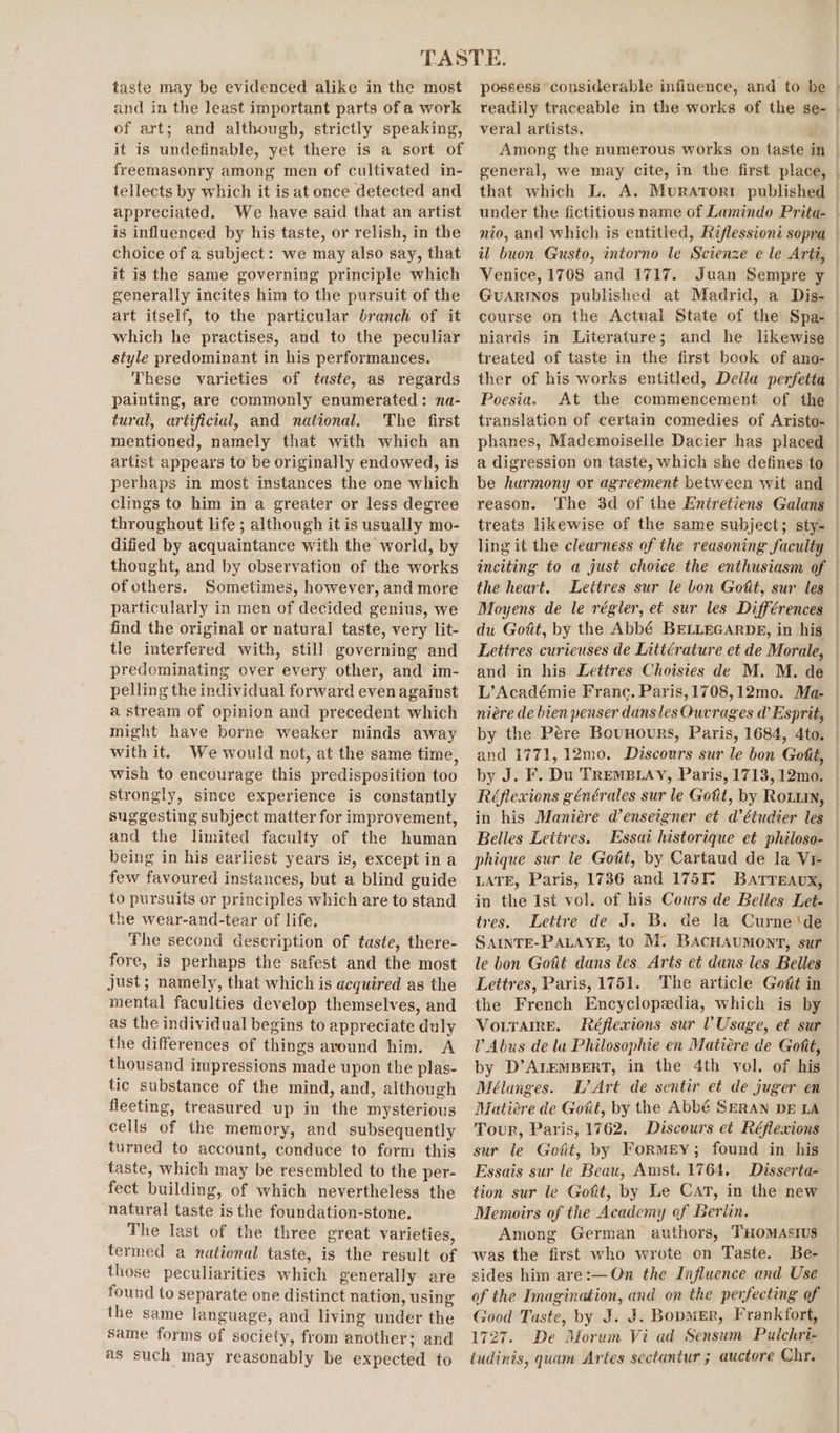 taste may be evidenced alike in the most and in the least important parts of a work of art; and although, strictly speaking, it is undefinable, yet there is a sort of freemasonry among men of cultivated in- tellects by which it is at once detected and appreciated. We have said that an artist is influenced by his taste, or relish, in the choice of a subject: we may also say, that it is the same governing principle which generally incites him to the pursuit of the art itself, to the particular branch of it which he practises, and to the peculiar style predominant in his performances. These varieties of taste, as regards painting, are commonly enumerated: na- tural, artificial, and national. The first mentioned, namely that with which an artist appears to be originally endowed, is perhaps in most instances the one which clings to him in a greater or less degree throughout life ; although it is usually mo- dified by acquaintance with the world, by thought, and by observation of the works of others. Sometimes, however, and more particularly in men of decided genius, we find the original or natural taste, very lit- tle interfered with, still governing and predominating over every other, and im- pelling the individual forward even against a stream of opinion and precedent which might have borne weaker minds away with it. We would not, at the same time, wish to encourage this predisposition too strongly, since experience is constantly suggesting subject matter for improvement, and the limited faculty of the human being in his earliest years is, except ina few favoured instances, but a blind guide to pursuits or principles which are to stand the wear-and-tear of life, The second description of taste, there- fore, is perhaps the safest and the most just; namely, that which is acquired as the mental faculties develop themselves, and as the individual begins to appreciate duly the differences of things around him. A thousand impressions made upon the plas- tic substance of the mind, and, although fleeting, treasured up in the mysterious cells of the memory, and subsequently turned to account, conduce to form this taste, which may be resembled to the per- fect building, of which nevertheless the natural taste is the foundation-stone, The last of the three great varieties, termed a national taste, is the result of those peculiarities which generally are found to separate one distinct nation, using the same language, and living under the same forms of society, from another; and as such may reasonably be expected to possess considerable influence, and to be readily traceable in the works of the se- veral artists. . Among the numerous works on taste in general, we may cite, in the first place, that which L. A. Murarori published under the fictitious name of Lamindo Prita- nio, and which is entitled, Riflessioni sopra il buon Gusto, intorno le Scienze e le Arti, Venice, 1708 and 1717. Juan Sempre y GuarrNnos published at Madrid, a Dis- niards in Literature; Poesia. At the commencement of the translation of certain comedies of Aristo- phanes, Mademoiselle Dacier has placed a digression on taste, which she defines to reason. treats likewise of the same subject; sty- ling it the clearness of the reasoning faculty inciting to a just choice the enthusiasm of the heart. du Goat, by the Abbé BELLEGARDE, in his Lettres curieuses de Littérature et de Morale, and in his Lettres Choisies de M. M. de L’ Académie Franc. Paris, 1708,12mo. Ma- niére de bien penser dans les Ouvrages d Esprit, by the Pére Bounours, Paris, 1684, 4to, and 1771, 12mo. Discours sur le bon Gott, Belles Letires. phique sur le Gott, by Cartaud de la Vr- LATE, Paris, 1736 and 175T Barreaux, in the Ist vol. of his Cours de Belles Let. tres. Lettre de J. B. de la Curne'‘de SAINTE-PALAYE, to M. BACHAUMONT, sur le bon Gotit dans les. Arts et dans les Belles Lettres, Paris, 1751. The article Godt in the French Encyclopedia, which is by VoLTaireE. Réflexions sur V Usage, et sur V Abus de la Philosophie en Matiére de Gott, by D’ALEMBERT, in the 4th vol. of his Mélanges. L’ Art de sentir et de juger en Matiére de Gott, by the Abbé SERAN DE LA Tour, Paris, 1762. Discours et Réflexions sur le Gott, by Formey; found in his Essais sur le Beau, Amst. 1764. Disserta- tion sur le Gott, by Le Cat, in the new Memoirs of the Academy of Beriin. Among German authors, THOoMAsIus was the first who wrote on Taste. Be- sides him are:—On the Influence and Use of the Imagination, and on the perfecting of Good Taste, by J. J. Boomer, Frankfort, 1727. De Morum Vi ad Sensum Pulchri- iudinis, quam Artes sectantur ; auctore Chr.