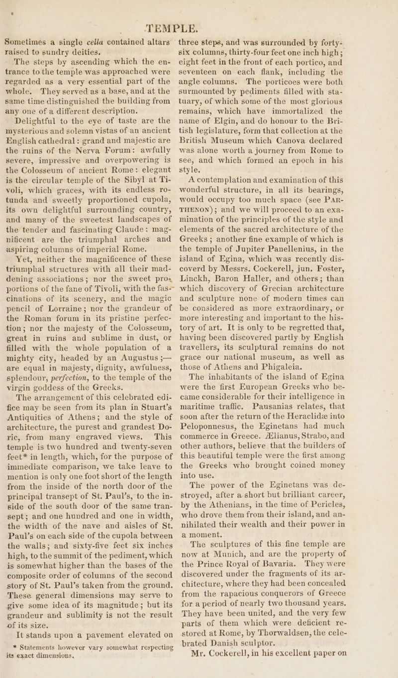 Sometimes a single cella contained altars raised to sundry deities. The steps by ascending which the en- trance to the temple was approached were regarded as a very essential part of the whole. They served as a base, and at the same time distinguished the building from any one of a different description. Delightful to the eye of taste are the mysterious and solemn vistas of an ancient English cathedral: grand and majestic are the ruins of the Nerva Forum: awfully severe, impressive and overpowering is the Colosseum of ancient Rome: elegant is the circular temple of the Sibyl! at Ti- voli, which graces, with its endless ro- tunda and sweetly proportioned cupola, its own delightful surrounding country, and many of the sweetest landscapes of the tender and fascinating Claude: mag- nificent are the triumphal arches and aspiring columns of imperial Rome. Yet, neither the magnificence of these triumphal structures with all their mad- dening associations; nor the sweet pro= portions of the fane of Tivoli, with the fas- cinations of its scenery, and the magic pencil of Lorraine; nor the grandeur of the Roman forum in its pristine perfec- tion; nor the majesty of the Colosseum, great in ruins and sublime in dust, or filled with the whole population of a mighty city, headed by an Augustus ;— are equal in majesty, dignity, awfulness, splendour, perfection, to the temple of the virgin goddess of the Greeks. The arrangement of this celebrated edi- fice may be seen from its plan in Stuart’s Antiquities of Athens; and the style of architecture, the purest and grandest Do- ric, from many engraved views. This temple is two hundred and twenty-seven feet* in length, which, for the purpose of immediate comparison, we take leave to mention is only one foot short of the length from the inside of the north door of the principal transept of St. Paul’s, to the in- side of the south door of the same tran- sept; and one hundred and one in width, the width of the nave and aisles of St. Paul’s on each side of the cupola between the walls; and sixty-five feet six inches high, to the summit of the pediment, which is somewhat higher than the bases of the composite order of columns of the second story of St. Paul’s taken from the ground. These general dimensions may serve to give some idea of its magnitude ; but its grandeur and sublimity is not the result of its size. It stands upon a pavement elevated on * Statements however vary somewhat respecting its exact dimensions, three steps, and was surrounded by forty- six columns, thirty-four feet one inch high; eight feet in the front of each portico, and seventeen on each flank, including the angle columns. The porticoes were both surmounted by pediments filled with sta- tuary, of which some of the most glorious remains, which have immortalized the name of Elgin, and do honour to the Bri- tish legislature, form that collection at the British Museum which Canova declared was alone worth a journey from Rome to see, and which formed an epoch in his style. A contemplation and examination of this wonderful structure, in all its bearings, would occupy too much space (see PAr- THENON); and we will proceed to an exa- mination of the principles of the style and elements of the sacred architecture of the Greeks ; another fine example of which is the temple of Jupiter Panellenius, in the island of Egina, which was recently dis- coverd by Messrs. Cockerell, jun. Foster, Linckh, Baron Haller, and others; than which discovery of Grecian architecture and sculpture none of modern times can be considered as more extraordinary, or more interesting and important to the his- tory of art. It is only to be regretted that, having been discovered partiy by English travellers, its sculptural remains do not grace our national museum, as well as those of Athens and Phigaleia. The inhabitants of the island of Egina were the first European Greeks who be- came considerable for their intelligence in maritime traffic. Pausanias relates, that soon after the return of the Heraclide into Peloponnesus, the Eginetans had much commerce in Greece. Aélianus, Strabo, and other authors, believe that the builders of this beautiful temple were the first among the Greeks who brought coined money into use. The power of the Eginetans was de- stroyed, after a short but brilliant career, by the Athenians, in the time of Pericles, who drove them from their island, and an- nihilated their wealth and their power in a moment, The sculptures of this fine temple are now at Munich, and are the property of the Prince Royal] of Bavaria. They were discovered under the fragments of its ar- chitecture, where they had been concealed from the rapacious conquerors of Greece for a period of nearly two thousand years, They have been united, and the very few parts of them which were deficient re- stored at Rome, by Thorwaldsen, the cele- brated Danish sculptor. Mr. Cockerell, in his excellent paper on