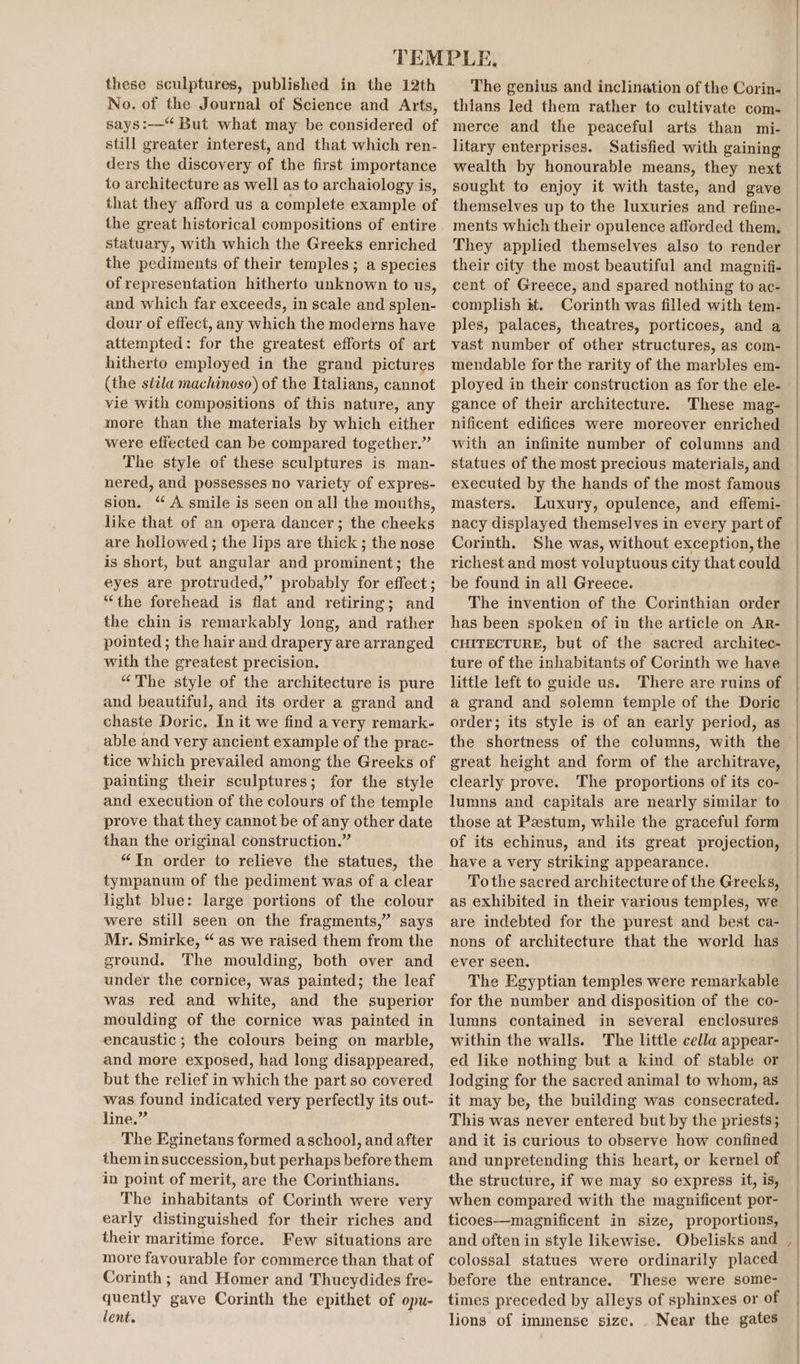 No. of the Journal of Science and Arts, says:—‘ But what may be considered of still greater interest, and that which ren- ders the discovery of the first importance to architecture as well as to archaiology is, that they afford us a complete example of the great historical compositions of entire statuary, with which the Greeks enriched the pediments of their temples; a species of representation hitherto unknown to us, and which far exceeds, in scale and splen- dour of effect, any which the moderns have attempted: for the greatest efforts of art hitherto employed in the grand pictures (the sttila machinoso) of the Italians, cannot vie with compositions of this nature, any more than the materials by which either were effected can be compared together.” The style of these sculptures is man- nered, and possesses no variety of expres- sion. “ A smile is seen on all the mouths, like that of an opera dancer; the cheeks are hollowed; the lips are thick ; the nose is short, but angular and prominent; the eyes are protruded,” probably for effect; “the forehead is flat and retiring; and the chin is remarkably long, and rather pointed ; the hair and drapery are arranged with the greatest precision. “The style of the architecture is pure and beautiful, and its order a grand and chaste Doric. In it we find a very remark- able and very ancient example of the prac- tice which prevailed among the Greeks of painting their sculptures; for the style and execution of the colours of the temple prove that they cannot be of any other date than the original construction.” “In order to relieve the statues, the tympanum of the pediment was of a clear light blue: large portions of the colour were still seen on the fragments,” says Mr. Smirke, “as we raised them from the ground. The moulding, both over and under the cornice, was painted; the leaf was red and white, and the superior moulding of the cornice was painted in encaustic ; the colours being on marble, and more exposed, had long disappeared, but the relief in which the part so covered was found indicated very perfectly its out- line.” The Eginetans formed aschool, and after them in succession, but perhaps before them in point of merit, are the Corinthians. The inhabitants of Corinth were very early distinguished for their riches and their maritime force. Few situations are more favourable for commerce than that of Corinth ; and Homer and Thucydides fre- quently gave Corinth the epithet of opu- lent. thians led them rather to cultivate com- merce and the peaceful arts than mi- litary enterprises. Satisfied with gaining wealth by honourable means, they next sought to enjoy it with taste, and gave themselves up to the luxuries and refine- ments which their opulence afforded them, They applied themselves also to render their city the most beautiful and magnifi- cent of Greece, and spared nothing to ac- complish it. Corinth was filled with tem- ples, palaces, theatres, porticoes, and a vast number of other structures, as com- mendable for the rarity of the marbles em- ployed in their construction as for the ele- gance of their architecture. These mag- nificent edifices were moreover enriched with an infinite number of columns and statues of the most precious materials, and executed by the hands of the most famous masters. Luxury, opulence, and effemi- nacy displayed themselves in every part of Corinth. She was, without exception, the richest and most voluptuous city that could be found in all Greece. The invention of the Corinthian order has been spoken of in the article on Ar- CHITECTURE, but of the sacred architec- ture of the inhabitants of Corinth we have little left to guide us. There are ruins of a grand and solemn temple of the Doric order; its style is of an early period, as great height and form of the architrave, clearly prove. The proportions of its co- lumns and capitals are nearly similar to those at Pestum, while the graceful form of its echinus, and its great projection, have a very striking appearance. To the sacred architecture of the Greeks, as exhibited in their various temples, we are indebted for the purest and best ca- nons of architecture that the world has ever seen. The Egyptian temples were remarkable for the number and disposition of the co- lumns contained in several enclosures within the walls. The little cella appear- ed like nothing but a kind of stable or lodging for the sacred animal to whom, as it may be, the building was consecrated. This was never entered but by the priests; and it is curious to observe how confined and unpretending this heart, or kernel of the structure, if we may so express it, is, when compared with the magnificent por- ticoes—magnificent in size, proportions, and often in style likewise. Obelisks and colossal statues were ordinarily placed before the entrance. These were some- times preceded by alleys of sphinxes or of lions of immense size. . Near the gates