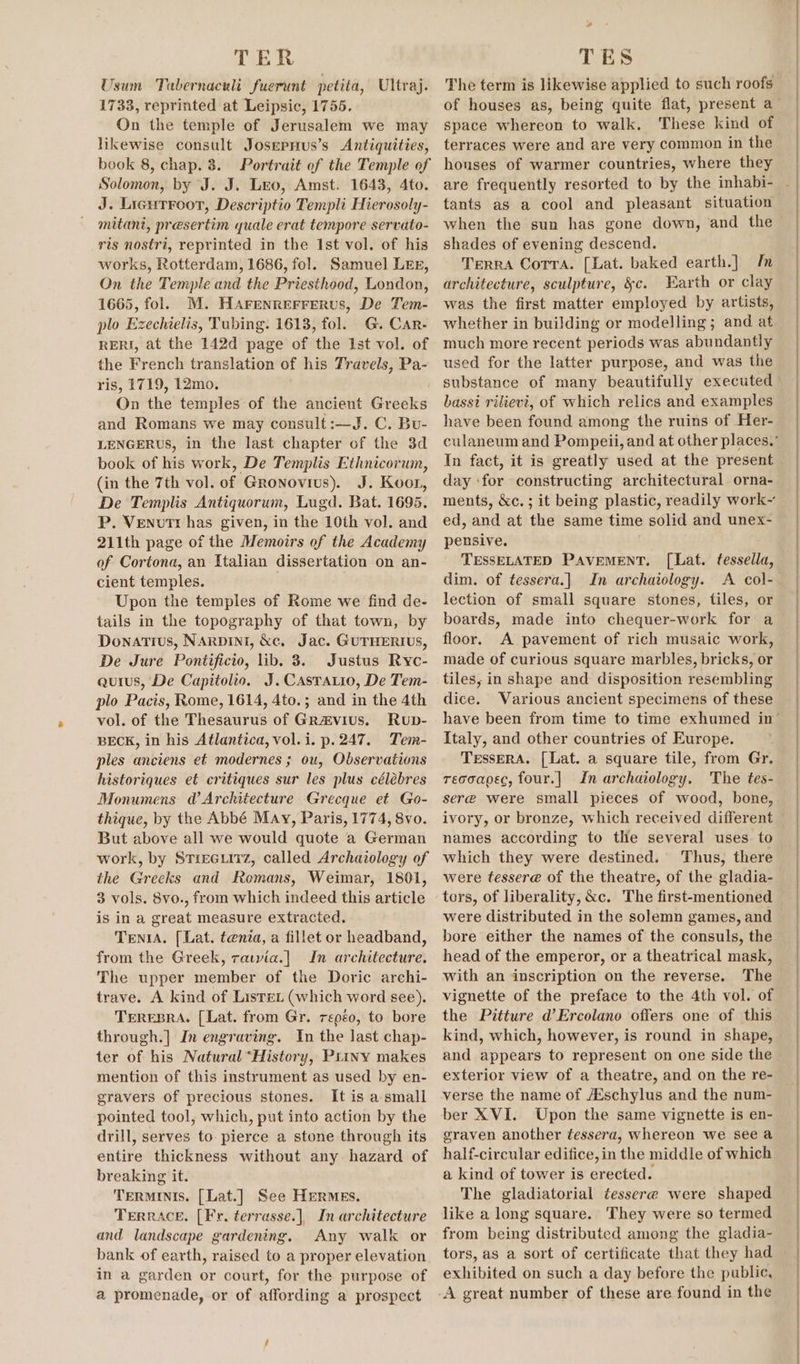 TER Usum Tabernacnli fuerunt petita, Ultraj. 1733, reprinted at Leipsic, 1755. On the temple of Jerusalem we may likewise consult JosepHus’s Antiquities, book 8, chap. 8. Solomon, by J. J. Leo, Amst. 1643, 4to. J. Ligurroot, Descriptio Templi Hierosoly- mitani, presertim quale erat tempore servato- ris nostri, reprinted in the Ist vol. of his works, Rotterdam, 1686, fol. Samuel LEEz, On the Temple and the Priesthood, London, 1665, fol. M. Harenrerrerus, De Tem- plo Ezechielis, Tubing. 1613, fol. G. Car- RERI, at the 142d page of the Ist vol. of the French translation of his Travels, Pa- ris, 1719, 12mo. ! On the temples of the ancient Greeks and Romans we may consult:—J. C. Bu- LENGERUS, in the last chapter of the 3d book of his work, De Templis Ethnicorum, (in the 7th vol. of Gronovius). J. Koor, De Templis Antiquorum, Lugd. Bat. 1695. P. Venutr has given, in the 10th vol. and 211th page of the Memoirs of the Academy of Cortona, an Italian dissertation on an- cient temples. . Upon the temples of Rome we find de- tails in the topography of that town, by Donatius, NARDINI, &amp;c. Jac. GUTHERIUS, De Jure Pontificio, lib. 3. Justus Ryc- quis, De Capiiolio. J. Casrarro, De Tem- plo Pacis, Rome, 1614, 4to.; and in the 4th vol. of the Thesaurus of Gra&amp;vius. Rup- BECK, in his Atlantica, vol. i. p. 247. Tem- ples anciens et modernes ; ou, Observations historiques et critiques sur les plus célébres Monumens Wd Architecture Grecque et Go- thique, by the Abbé May, Paris, 1774, 8vo. But above all we would quote a German work, by Strecuirz, called Archaiology of the Greeks and Romans, Weimar, 1801, 3 vols. 8vo., from which indeed this article is in a great measure extracted. Tenia. [Lat. tenia, a fillet or headband, from the Greek, rauvia.] In architecture. The upper member of the Doric archi- trave. A kind of Listen (which word see). TEREBRA. [Lat. from Gr. repéo, to bore through.] In engraving. In the last chap- ter of his Natural “History, Piiwy makes mention of this instrument as used by en- gravers of precious stones. It is a small pointed tool, which, put into action by the drill, serves to pierce a stone through its entire thickness without any hazard of breaking it. Terminis. [Lat.] See HERMES. TERRACE, [Fr. terrasse.] In architecture and landscape gardening. Any walk or bank of earth, raised to a proper elevation in a garden or court, for the purpose of a promenade, or of affording a prospect - TES space whereon to walk. These kind of houses of warmer countries, where they tants as a cool and pleasant situation when the sun has gone down, and the shades of evening descend. Terra Cotra. [Lat. baked earth.] In architecture, sculpture, &amp;c. Earth or clay was the first matter employed by artists, whether in building or modelling ; and at much more recent periods was abundantly used for the latter purpose, and was the bassi rilievi, of which relics and examples have been found among the ruins of Her- In fact, it is greatly used at the present day ‘for constructing architectural orna- ed, and at the same time solid and unex- pensive. TESSELATED PAVEMENT. [Lat. tessella, dim. of tessera.] In archaiology. A col- lection of small square stones, tiles, or boards, made into chequer-work for a floor. A pavement of rich musaic work, made of curious square marbles, bricks, or tiles, in shape and disposition resembling dice. Various ancient specimens of these Italy, and other countries of Europe. TessERA. [Lat. a square tile, from Gr. recoagec, four.] In archaiology. The tes- seré were small pieces of wood, bone, ivory, or bronze, which received different names according to the several uses to which they were destined. Thus, there were ftessere of the theatre, of the gladia- tors, of liberality, &amp;c. The first-mentioned were distributed in the solemn games, and bore either the names of the consuls, the head of the emperor, or a theatrical mask, with an inscription on the reverse. The vignette of the preface to the 4th vol. of the Pitture d’Ercolano offers one of this kind, which, however, is round in shape, and appears to represent on one side the exterior view of a theatre, and on the re- verse the name of A‘schylus and the num- ber XVI. Upon the same vignette is en- graven another tessera, whereon we see a half-circular edifice, in the middle of which a kind of tower is erected. The gladiatorial tessere were shaped like a long square. They were so termed from being distributed among the gladia- tors, as a sort of certificate that they had exhibited on such a day before the public, A great number of these are found in the