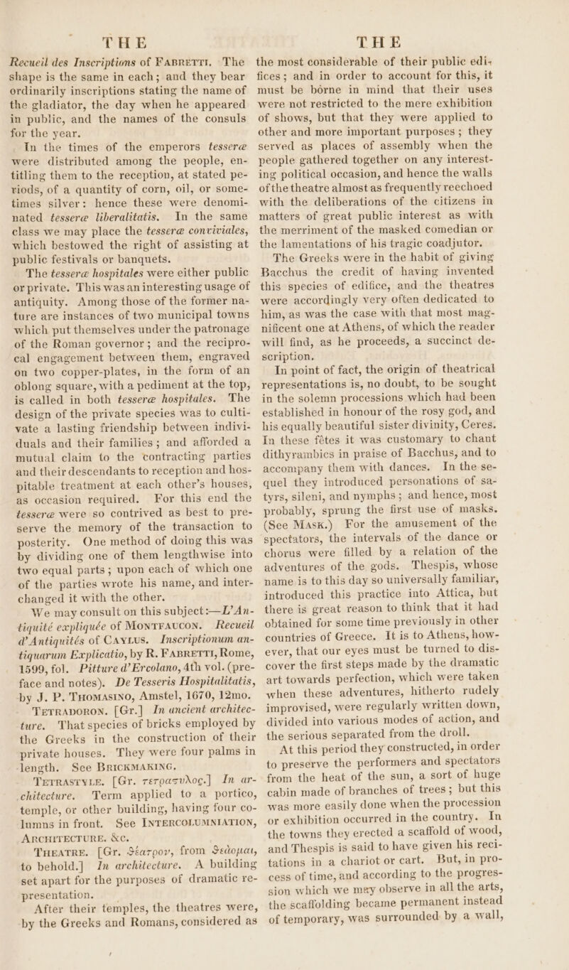 THE Recueil des Inscriptions of Fasrerri. The shape is the same in each; and they bear ordinarily inscriptions stating the name of the gladiator, the day when he appeared in public, and the names of the consuls for the year. In the times of the emperors tessere were distributed among the people, en- titling them to the reception, at stated pe- riods, of a quantity of corn, oil, or some- times silver: hence these were denomi- nated tessere liberalitatis. In the same class we may place the tesser@ conviviales, which bestowed the right of assisting at public festivals or banquets. The tesser@ hospitales were either public or private. This was an interesting usage of antiquity. Among those of the former na- ture are instances of two municipal towns which put themselves under the patronage of the Roman governor; and the recipro- cal engagement between them, engraved on two copper-plates, in the form of an oblong square, with a pediment at the top, is called in both tessere hospitales. The design of the private species was to culti- vate a lasting friendship between indivi- duals and their families; and afforded a mutual claim to the contracting parties and their descendants to reception and hos- pitable treatment at each other’s houses, as occasion required. For this end the tesser@ were so contrived as best to pre- serve the memory of the transaction to posterity. One method of doing this was by dividing one of them lengthwise into two equal parts; upon each of which one of the parties wrote his name, and inter- changed it with the other. We may consult on this subject :—L’An- tiquité expliquée of Montraucon. Recueil @ Antiquités of Cayius. Inscriptionum an- tiquarum Explicatio, by R. FABRETTI, Rome, 1599, fol. Pittwre d’ Ercolano, 4th vol. (pre- face and notes). De Tesseris Hospitalitatis, by J. P. THomasino, Amstel, 1670, 12mo. Terraporon. [Gr.] In ancient architec- ture. That species of bricks employed by the Greeks in the construction of their private houses. They were four palms in length. See BricKMAKING. TrrrastyLe. [Gr. reroasvdoc.] In ar- -chitecture. Term applied to a portico, temple, or other building, having four co- lumns in front. See INTERCOLUMNIATION, ARCHITECTURE. &amp;c. THEATRE. [Gr. Séarpov, from Sedopat, to behold.] In architecture. A building set apart for the purposes of dramatic re- presentation. After their temples, the theatres were, by the Greeks and Romans, considered as THE the most considerable of their public edi+ fices; and in order to account for this, it must be borne in mind that their uses were not restricted to the mere exhibition of shows, but that they were applied to other and more important purposes ; they served as places of assembly when the people gathered together on any interest- ing political occasion, and hence the walls of the theatre almost as frequently reechoed with the deliberations of the citizens in matters of great public interest as with the merriment of the masked comedian or the lamentations of his tragic coadjutor. The Greeks were in the habit of giving Bacchus the credit of having invented this species of edifice, and the theatres were accordingly very often dedicated to him, as was the case with that most mag- nificent one at Athens, of which the reader will find, as he proceeds, a succinct de- scription. In point of fact, the origin of theatrical representations is, no doubt, to be sought in the solemn processions which had been established in honour of the rosy god, and his equally beautiful sister divinity, Ceres. In these fétes it was customary to chant dithyrambics in praise of Bacchus, and to accompany them with dances. In the se- quel they introduced personations of sa- tyrs, sileni, and nymphs; and hence, most probably, sprung the first use of masks. (See Mask.) For the amusement of the spectators, the intervals of the dance or chorus were filled by a relation of the adventures of the gods. Thespis, whose name is to this day so universally familiar, introduced this practice into Attica, but there is great reason to think that it had obtained for some time previously in other countries of Greece. It is to Athens, how- ever, that our eyes must be turned to dis- cover the first steps made by the dramatic art towards perfection, which were taken when these adventures, hitherto rudely improvised, were regularly written down, divided into various modes of action, and the serious separated from the droll. At this period they constructed, in order to preserve the performers and spectators from the heat of the sun, a sort of huge cabin made of branches of trees; but this was more easily done when the procession or exhibition occurred in the country. In the towns they erected a scaffold of wood, and Thespis is said to have given his reci- tations in a chariot or cart. But, in pro- cess of time, and according to the progres- sion which we mey observe in all the arts, the scaffolding became permanent instead of temporary, was surrounded by a wall,